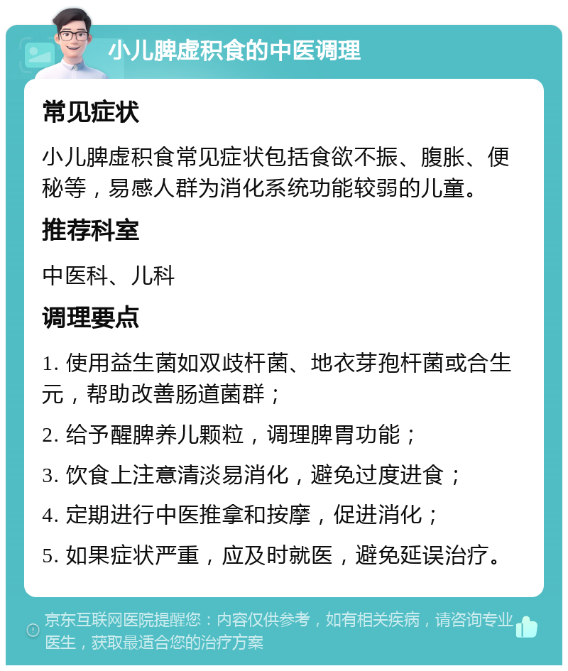 小儿脾虚积食的中医调理 常见症状 小儿脾虚积食常见症状包括食欲不振、腹胀、便秘等，易感人群为消化系统功能较弱的儿童。 推荐科室 中医科、儿科 调理要点 1. 使用益生菌如双歧杆菌、地衣芽孢杆菌或合生元，帮助改善肠道菌群； 2. 给予醒脾养儿颗粒，调理脾胃功能； 3. 饮食上注意清淡易消化，避免过度进食； 4. 定期进行中医推拿和按摩，促进消化； 5. 如果症状严重，应及时就医，避免延误治疗。