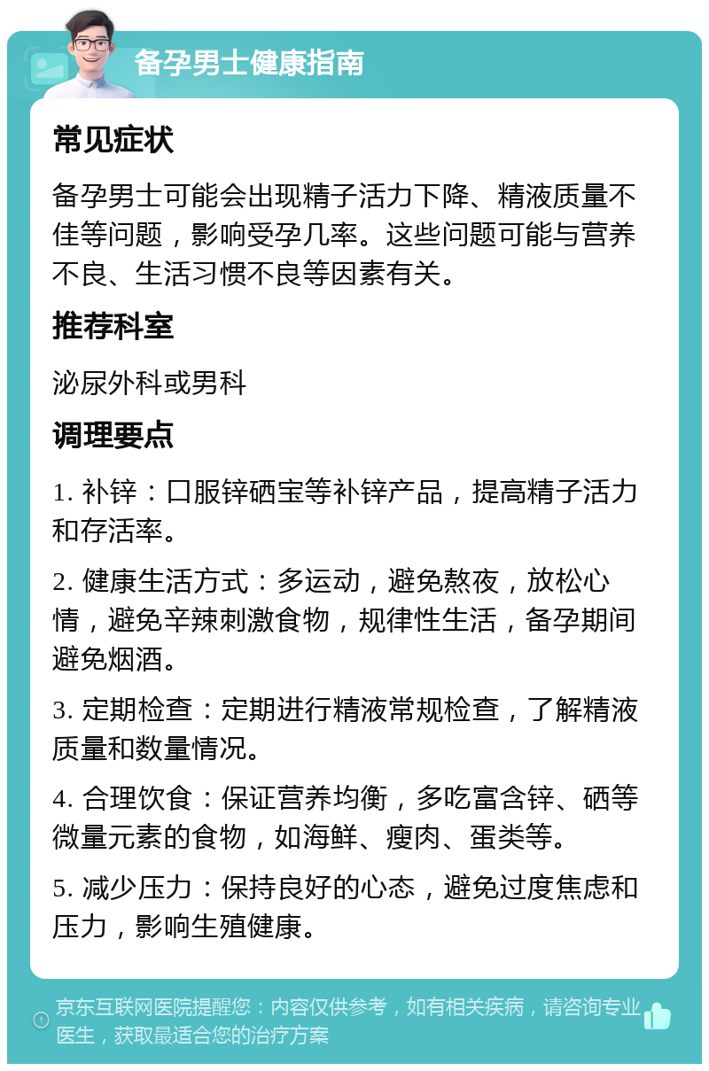 备孕男士健康指南 常见症状 备孕男士可能会出现精子活力下降、精液质量不佳等问题，影响受孕几率。这些问题可能与营养不良、生活习惯不良等因素有关。 推荐科室 泌尿外科或男科 调理要点 1. 补锌：口服锌硒宝等补锌产品，提高精子活力和存活率。 2. 健康生活方式：多运动，避免熬夜，放松心情，避免辛辣刺激食物，规律性生活，备孕期间避免烟酒。 3. 定期检查：定期进行精液常规检查，了解精液质量和数量情况。 4. 合理饮食：保证营养均衡，多吃富含锌、硒等微量元素的食物，如海鲜、瘦肉、蛋类等。 5. 减少压力：保持良好的心态，避免过度焦虑和压力，影响生殖健康。