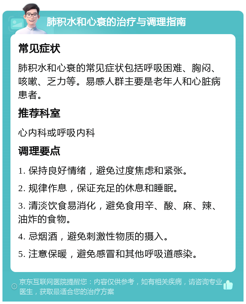 肺积水和心衰的治疗与调理指南 常见症状 肺积水和心衰的常见症状包括呼吸困难、胸闷、咳嗽、乏力等。易感人群主要是老年人和心脏病患者。 推荐科室 心内科或呼吸内科 调理要点 1. 保持良好情绪，避免过度焦虑和紧张。 2. 规律作息，保证充足的休息和睡眠。 3. 清淡饮食易消化，避免食用辛、酸、麻、辣、油炸的食物。 4. 忌烟酒，避免刺激性物质的摄入。 5. 注意保暖，避免感冒和其他呼吸道感染。