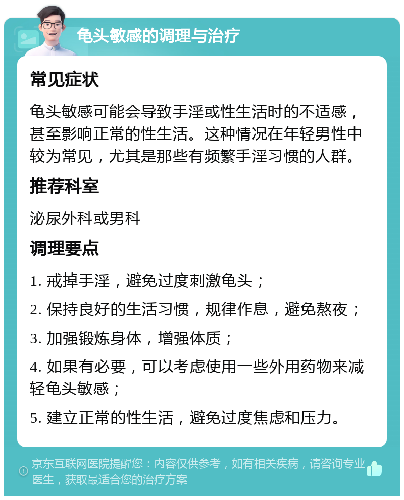 龟头敏感的调理与治疗 常见症状 龟头敏感可能会导致手淫或性生活时的不适感，甚至影响正常的性生活。这种情况在年轻男性中较为常见，尤其是那些有频繁手淫习惯的人群。 推荐科室 泌尿外科或男科 调理要点 1. 戒掉手淫，避免过度刺激龟头； 2. 保持良好的生活习惯，规律作息，避免熬夜； 3. 加强锻炼身体，增强体质； 4. 如果有必要，可以考虑使用一些外用药物来减轻龟头敏感； 5. 建立正常的性生活，避免过度焦虑和压力。