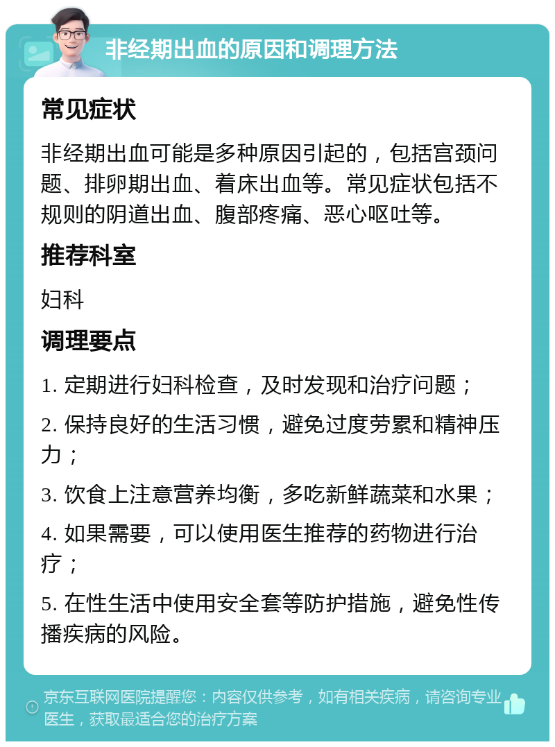 非经期出血的原因和调理方法 常见症状 非经期出血可能是多种原因引起的，包括宫颈问题、排卵期出血、着床出血等。常见症状包括不规则的阴道出血、腹部疼痛、恶心呕吐等。 推荐科室 妇科 调理要点 1. 定期进行妇科检查，及时发现和治疗问题； 2. 保持良好的生活习惯，避免过度劳累和精神压力； 3. 饮食上注意营养均衡，多吃新鲜蔬菜和水果； 4. 如果需要，可以使用医生推荐的药物进行治疗； 5. 在性生活中使用安全套等防护措施，避免性传播疾病的风险。