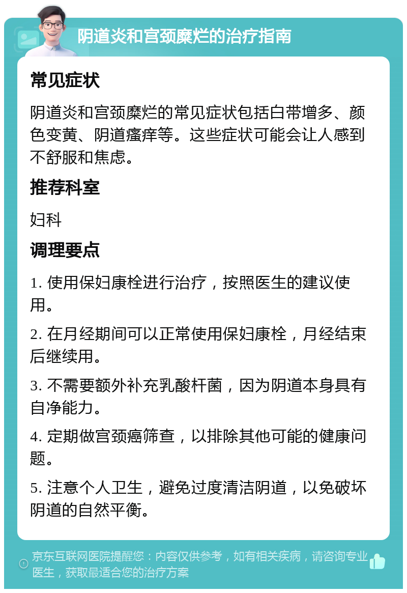 阴道炎和宫颈糜烂的治疗指南 常见症状 阴道炎和宫颈糜烂的常见症状包括白带增多、颜色变黄、阴道瘙痒等。这些症状可能会让人感到不舒服和焦虑。 推荐科室 妇科 调理要点 1. 使用保妇康栓进行治疗，按照医生的建议使用。 2. 在月经期间可以正常使用保妇康栓，月经结束后继续用。 3. 不需要额外补充乳酸杆菌，因为阴道本身具有自净能力。 4. 定期做宫颈癌筛查，以排除其他可能的健康问题。 5. 注意个人卫生，避免过度清洁阴道，以免破坏阴道的自然平衡。