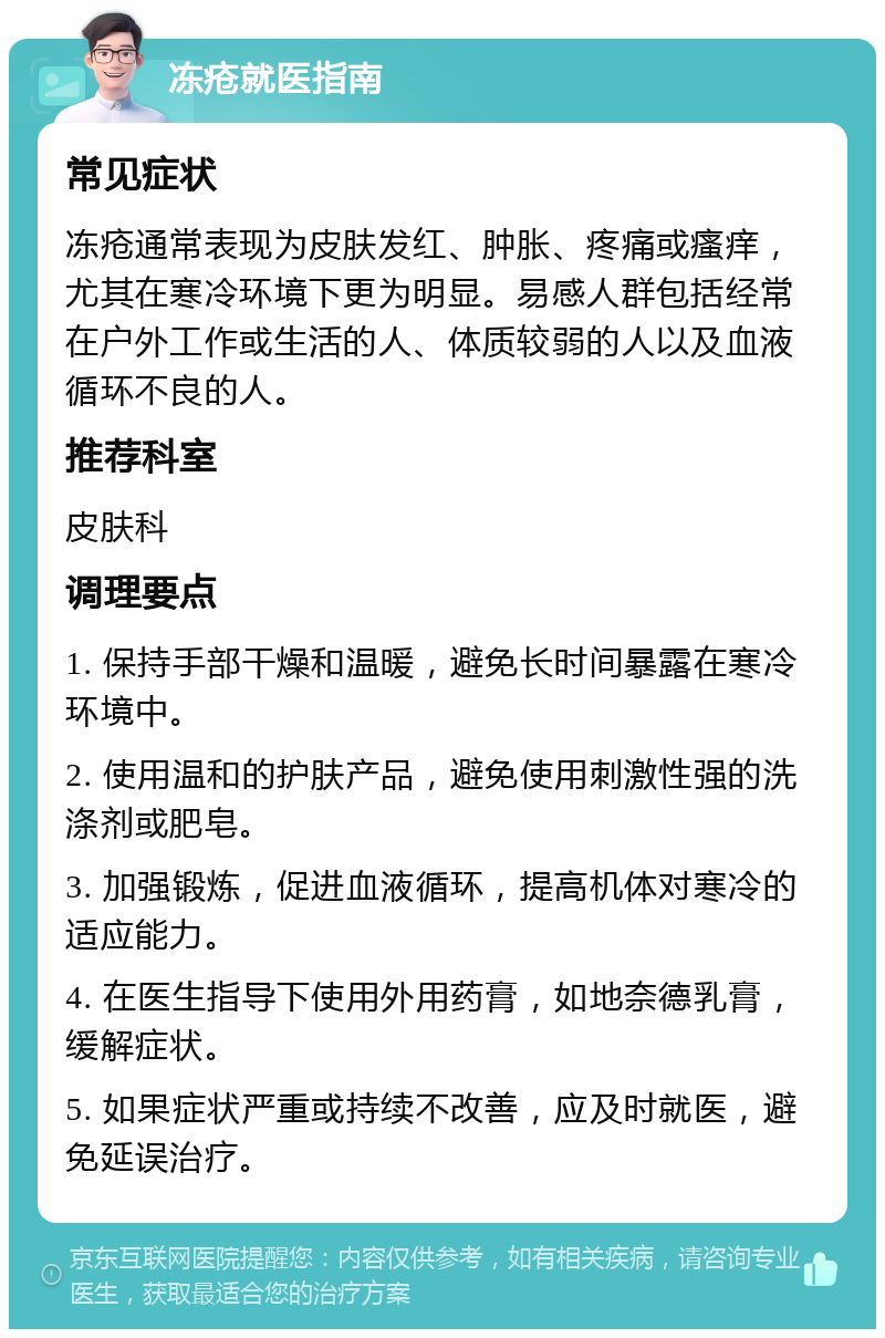 冻疮就医指南 常见症状 冻疮通常表现为皮肤发红、肿胀、疼痛或瘙痒，尤其在寒冷环境下更为明显。易感人群包括经常在户外工作或生活的人、体质较弱的人以及血液循环不良的人。 推荐科室 皮肤科 调理要点 1. 保持手部干燥和温暖，避免长时间暴露在寒冷环境中。 2. 使用温和的护肤产品，避免使用刺激性强的洗涤剂或肥皂。 3. 加强锻炼，促进血液循环，提高机体对寒冷的适应能力。 4. 在医生指导下使用外用药膏，如地奈德乳膏，缓解症状。 5. 如果症状严重或持续不改善，应及时就医，避免延误治疗。