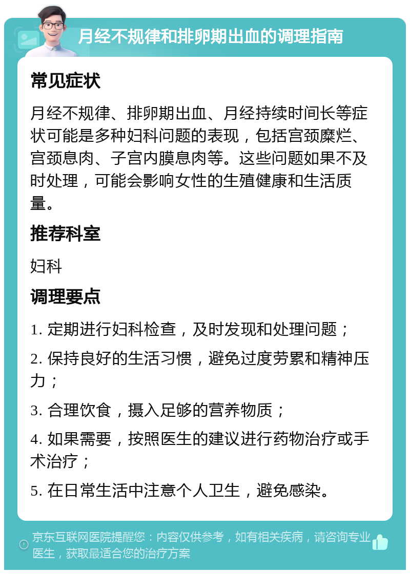 月经不规律和排卵期出血的调理指南 常见症状 月经不规律、排卵期出血、月经持续时间长等症状可能是多种妇科问题的表现，包括宫颈糜烂、宫颈息肉、子宫内膜息肉等。这些问题如果不及时处理，可能会影响女性的生殖健康和生活质量。 推荐科室 妇科 调理要点 1. 定期进行妇科检查，及时发现和处理问题； 2. 保持良好的生活习惯，避免过度劳累和精神压力； 3. 合理饮食，摄入足够的营养物质； 4. 如果需要，按照医生的建议进行药物治疗或手术治疗； 5. 在日常生活中注意个人卫生，避免感染。