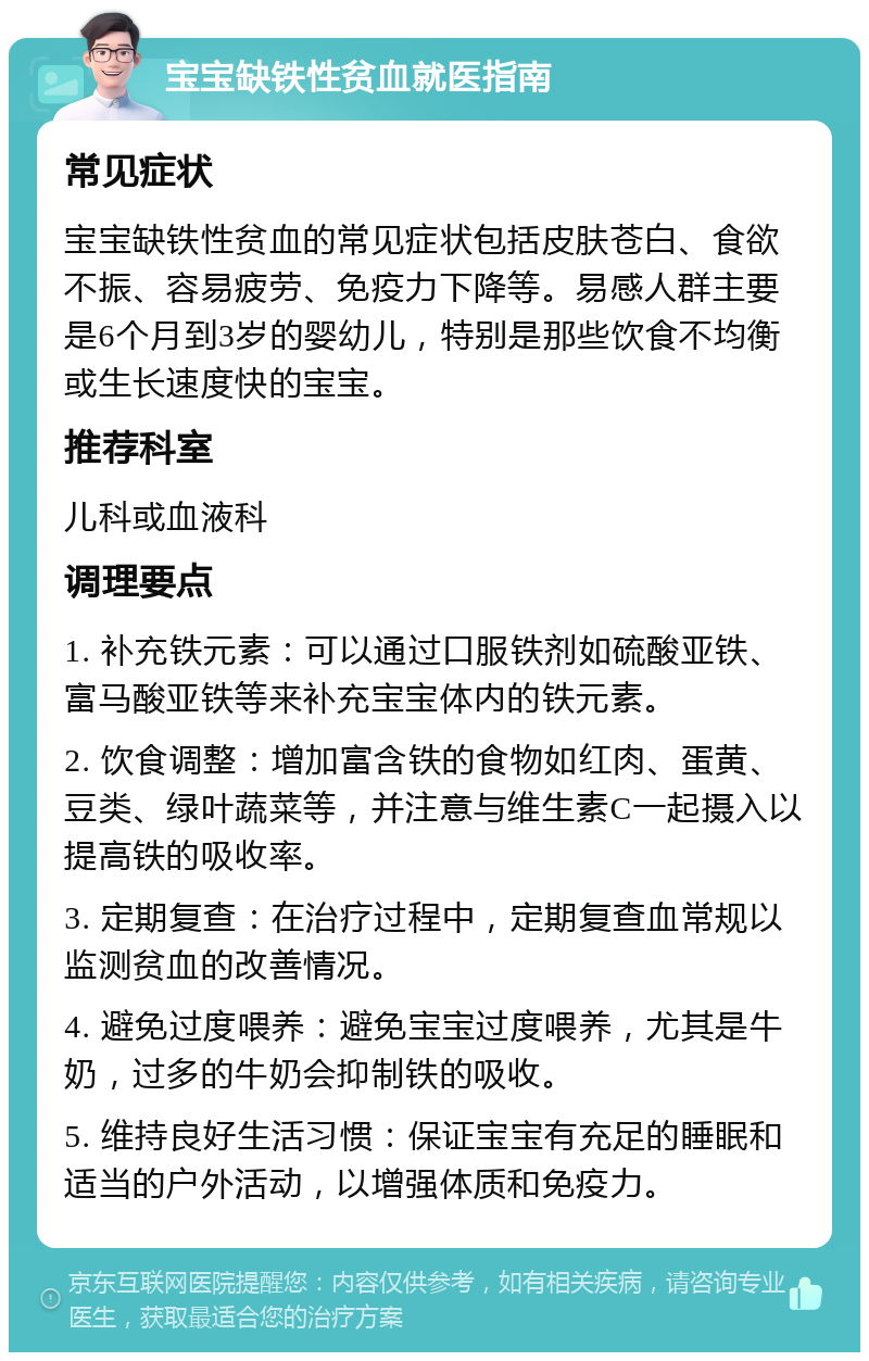 宝宝缺铁性贫血就医指南 常见症状 宝宝缺铁性贫血的常见症状包括皮肤苍白、食欲不振、容易疲劳、免疫力下降等。易感人群主要是6个月到3岁的婴幼儿，特别是那些饮食不均衡或生长速度快的宝宝。 推荐科室 儿科或血液科 调理要点 1. 补充铁元素：可以通过口服铁剂如硫酸亚铁、富马酸亚铁等来补充宝宝体内的铁元素。 2. 饮食调整：增加富含铁的食物如红肉、蛋黄、豆类、绿叶蔬菜等，并注意与维生素C一起摄入以提高铁的吸收率。 3. 定期复查：在治疗过程中，定期复查血常规以监测贫血的改善情况。 4. 避免过度喂养：避免宝宝过度喂养，尤其是牛奶，过多的牛奶会抑制铁的吸收。 5. 维持良好生活习惯：保证宝宝有充足的睡眠和适当的户外活动，以增强体质和免疫力。