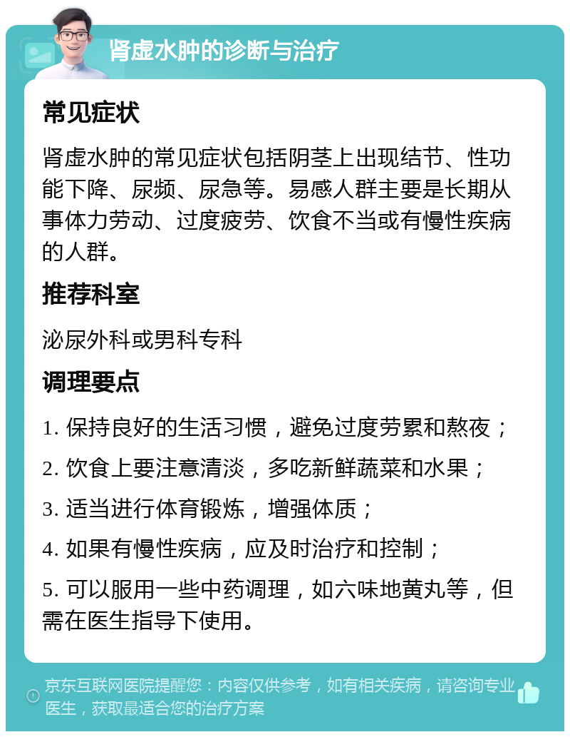 肾虚水肿的诊断与治疗 常见症状 肾虚水肿的常见症状包括阴茎上出现结节、性功能下降、尿频、尿急等。易感人群主要是长期从事体力劳动、过度疲劳、饮食不当或有慢性疾病的人群。 推荐科室 泌尿外科或男科专科 调理要点 1. 保持良好的生活习惯，避免过度劳累和熬夜； 2. 饮食上要注意清淡，多吃新鲜蔬菜和水果； 3. 适当进行体育锻炼，增强体质； 4. 如果有慢性疾病，应及时治疗和控制； 5. 可以服用一些中药调理，如六味地黄丸等，但需在医生指导下使用。