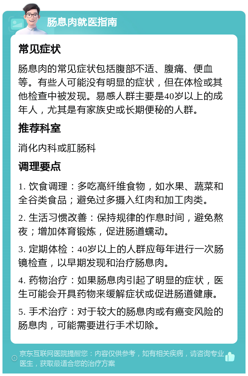 肠息肉就医指南 常见症状 肠息肉的常见症状包括腹部不适、腹痛、便血等。有些人可能没有明显的症状，但在体检或其他检查中被发现。易感人群主要是40岁以上的成年人，尤其是有家族史或长期便秘的人群。 推荐科室 消化内科或肛肠科 调理要点 1. 饮食调理：多吃高纤维食物，如水果、蔬菜和全谷类食品；避免过多摄入红肉和加工肉类。 2. 生活习惯改善：保持规律的作息时间，避免熬夜；增加体育锻炼，促进肠道蠕动。 3. 定期体检：40岁以上的人群应每年进行一次肠镜检查，以早期发现和治疗肠息肉。 4. 药物治疗：如果肠息肉引起了明显的症状，医生可能会开具药物来缓解症状或促进肠道健康。 5. 手术治疗：对于较大的肠息肉或有癌变风险的肠息肉，可能需要进行手术切除。