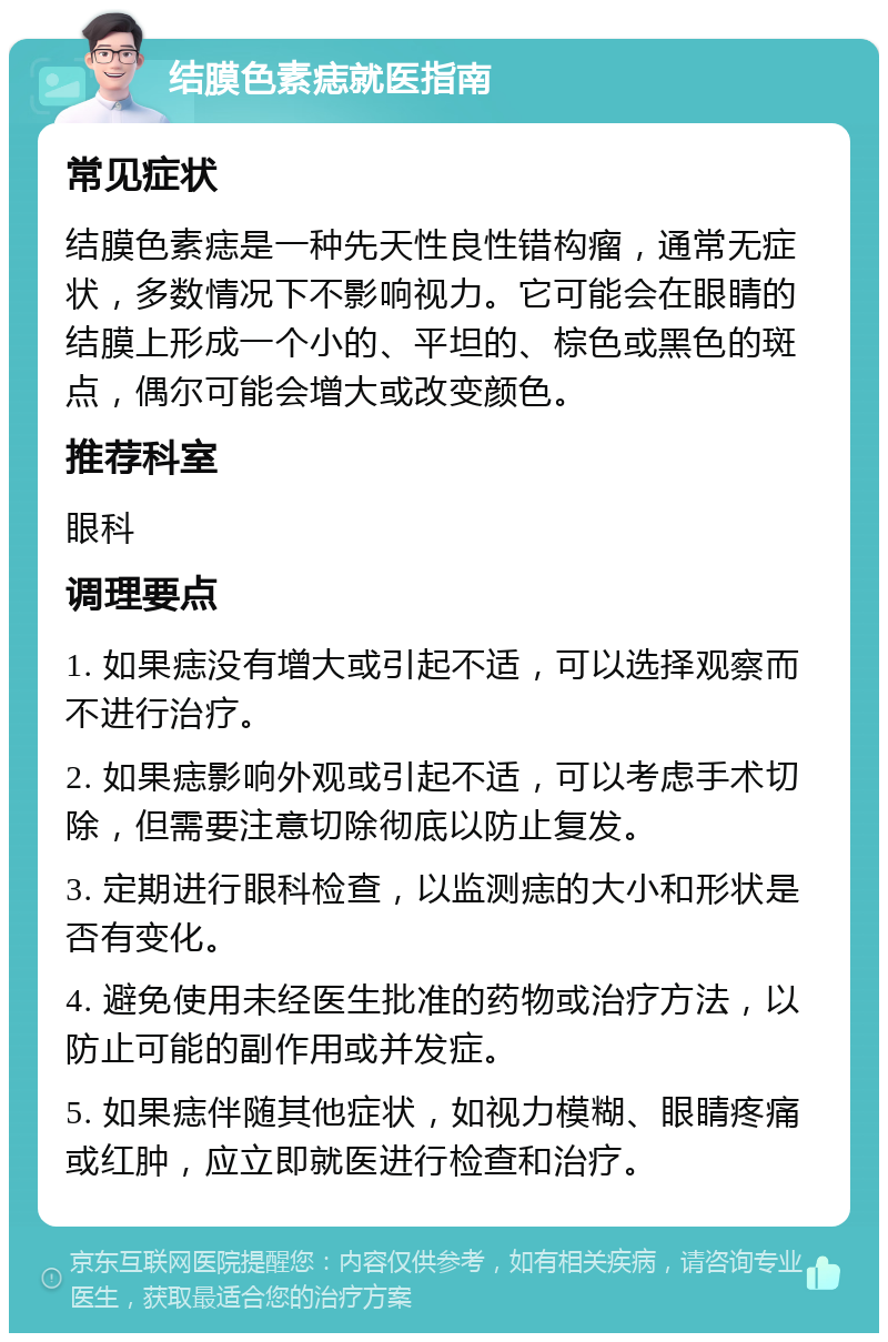 结膜色素痣就医指南 常见症状 结膜色素痣是一种先天性良性错构瘤，通常无症状，多数情况下不影响视力。它可能会在眼睛的结膜上形成一个小的、平坦的、棕色或黑色的斑点，偶尔可能会增大或改变颜色。 推荐科室 眼科 调理要点 1. 如果痣没有增大或引起不适，可以选择观察而不进行治疗。 2. 如果痣影响外观或引起不适，可以考虑手术切除，但需要注意切除彻底以防止复发。 3. 定期进行眼科检查，以监测痣的大小和形状是否有变化。 4. 避免使用未经医生批准的药物或治疗方法，以防止可能的副作用或并发症。 5. 如果痣伴随其他症状，如视力模糊、眼睛疼痛或红肿，应立即就医进行检查和治疗。