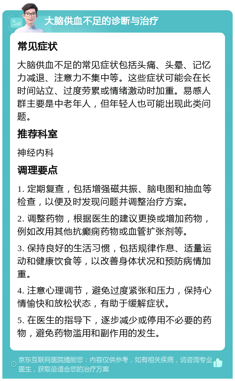 大脑供血不足的诊断与治疗 常见症状 大脑供血不足的常见症状包括头痛、头晕、记忆力减退、注意力不集中等。这些症状可能会在长时间站立、过度劳累或情绪激动时加重。易感人群主要是中老年人，但年轻人也可能出现此类问题。 推荐科室 神经内科 调理要点 1. 定期复查，包括增强磁共振、脑电图和抽血等检查，以便及时发现问题并调整治疗方案。 2. 调整药物，根据医生的建议更换或增加药物，例如改用其他抗癫痫药物或血管扩张剂等。 3. 保持良好的生活习惯，包括规律作息、适量运动和健康饮食等，以改善身体状况和预防病情加重。 4. 注意心理调节，避免过度紧张和压力，保持心情愉快和放松状态，有助于缓解症状。 5. 在医生的指导下，逐步减少或停用不必要的药物，避免药物滥用和副作用的发生。