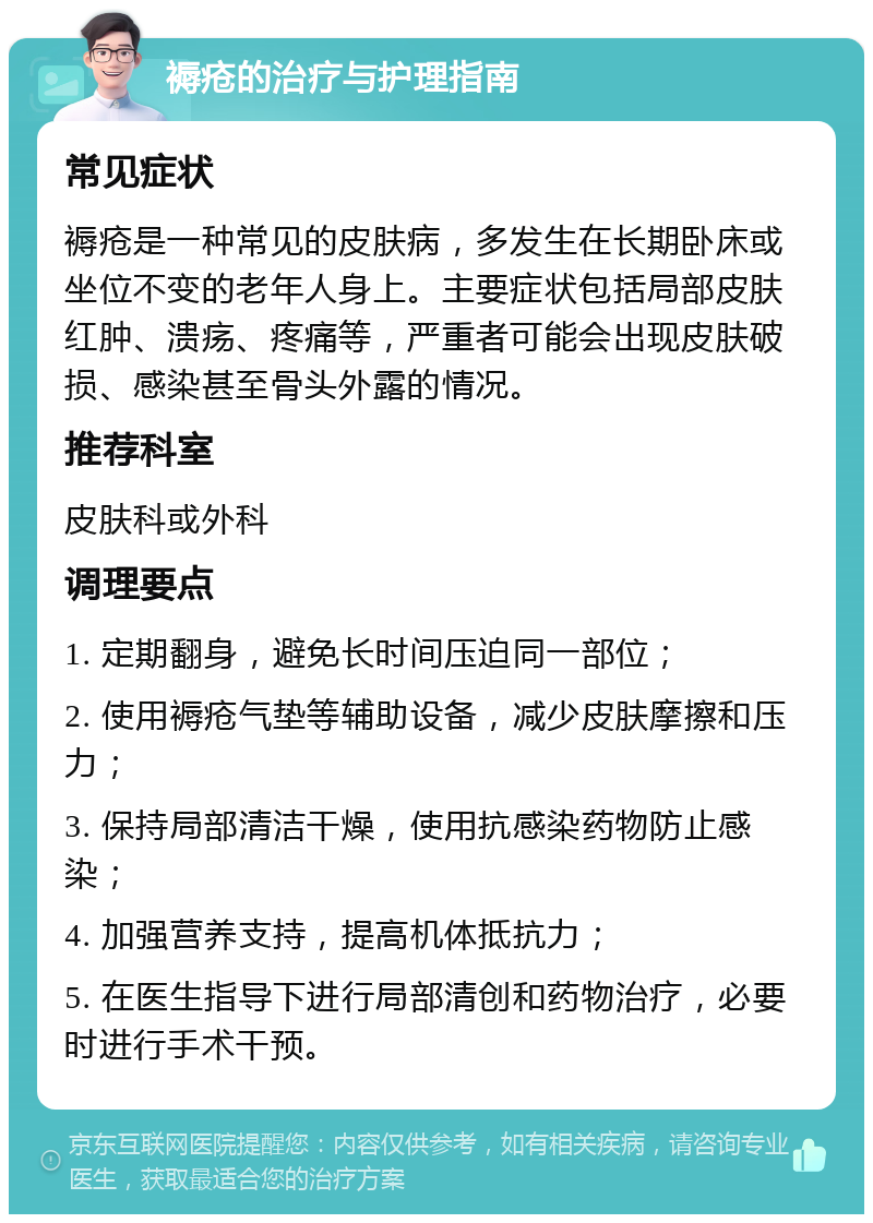 褥疮的治疗与护理指南 常见症状 褥疮是一种常见的皮肤病，多发生在长期卧床或坐位不变的老年人身上。主要症状包括局部皮肤红肿、溃疡、疼痛等，严重者可能会出现皮肤破损、感染甚至骨头外露的情况。 推荐科室 皮肤科或外科 调理要点 1. 定期翻身，避免长时间压迫同一部位； 2. 使用褥疮气垫等辅助设备，减少皮肤摩擦和压力； 3. 保持局部清洁干燥，使用抗感染药物防止感染； 4. 加强营养支持，提高机体抵抗力； 5. 在医生指导下进行局部清创和药物治疗，必要时进行手术干预。