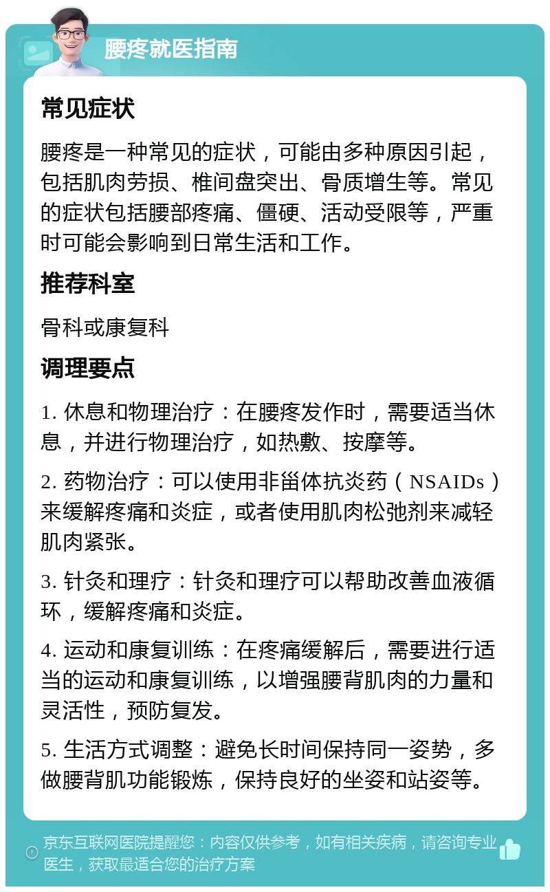 腰疼就医指南 常见症状 腰疼是一种常见的症状，可能由多种原因引起，包括肌肉劳损、椎间盘突出、骨质增生等。常见的症状包括腰部疼痛、僵硬、活动受限等，严重时可能会影响到日常生活和工作。 推荐科室 骨科或康复科 调理要点 1. 休息和物理治疗：在腰疼发作时，需要适当休息，并进行物理治疗，如热敷、按摩等。 2. 药物治疗：可以使用非甾体抗炎药（NSAIDs）来缓解疼痛和炎症，或者使用肌肉松弛剂来减轻肌肉紧张。 3. 针灸和理疗：针灸和理疗可以帮助改善血液循环，缓解疼痛和炎症。 4. 运动和康复训练：在疼痛缓解后，需要进行适当的运动和康复训练，以增强腰背肌肉的力量和灵活性，预防复发。 5. 生活方式调整：避免长时间保持同一姿势，多做腰背肌功能锻炼，保持良好的坐姿和站姿等。