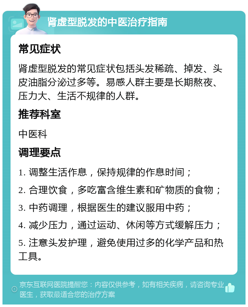 肾虚型脱发的中医治疗指南 常见症状 肾虚型脱发的常见症状包括头发稀疏、掉发、头皮油脂分泌过多等。易感人群主要是长期熬夜、压力大、生活不规律的人群。 推荐科室 中医科 调理要点 1. 调整生活作息，保持规律的作息时间； 2. 合理饮食，多吃富含维生素和矿物质的食物； 3. 中药调理，根据医生的建议服用中药； 4. 减少压力，通过运动、休闲等方式缓解压力； 5. 注意头发护理，避免使用过多的化学产品和热工具。