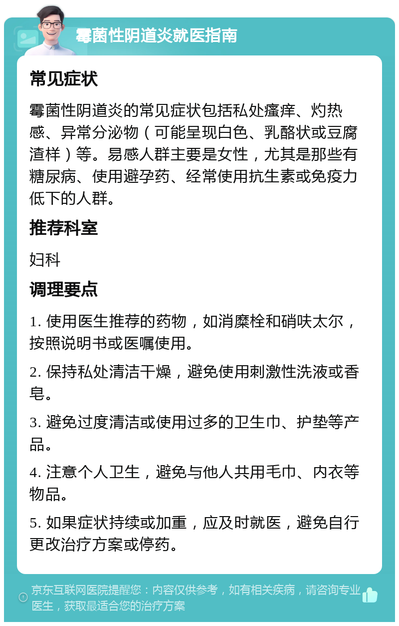 霉菌性阴道炎就医指南 常见症状 霉菌性阴道炎的常见症状包括私处瘙痒、灼热感、异常分泌物（可能呈现白色、乳酪状或豆腐渣样）等。易感人群主要是女性，尤其是那些有糖尿病、使用避孕药、经常使用抗生素或免疫力低下的人群。 推荐科室 妇科 调理要点 1. 使用医生推荐的药物，如消糜栓和硝呋太尔，按照说明书或医嘱使用。 2. 保持私处清洁干燥，避免使用刺激性洗液或香皂。 3. 避免过度清洁或使用过多的卫生巾、护垫等产品。 4. 注意个人卫生，避免与他人共用毛巾、内衣等物品。 5. 如果症状持续或加重，应及时就医，避免自行更改治疗方案或停药。