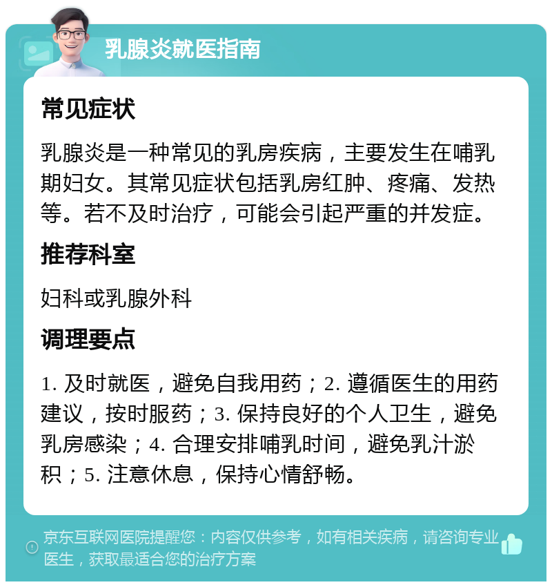 乳腺炎就医指南 常见症状 乳腺炎是一种常见的乳房疾病，主要发生在哺乳期妇女。其常见症状包括乳房红肿、疼痛、发热等。若不及时治疗，可能会引起严重的并发症。 推荐科室 妇科或乳腺外科 调理要点 1. 及时就医，避免自我用药；2. 遵循医生的用药建议，按时服药；3. 保持良好的个人卫生，避免乳房感染；4. 合理安排哺乳时间，避免乳汁淤积；5. 注意休息，保持心情舒畅。