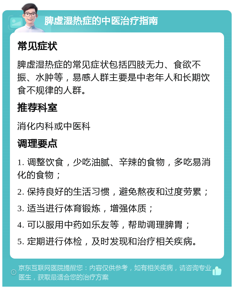 脾虚湿热症的中医治疗指南 常见症状 脾虚湿热症的常见症状包括四肢无力、食欲不振、水肿等，易感人群主要是中老年人和长期饮食不规律的人群。 推荐科室 消化内科或中医科 调理要点 1. 调整饮食，少吃油腻、辛辣的食物，多吃易消化的食物； 2. 保持良好的生活习惯，避免熬夜和过度劳累； 3. 适当进行体育锻炼，增强体质； 4. 可以服用中药如乐友等，帮助调理脾胃； 5. 定期进行体检，及时发现和治疗相关疾病。