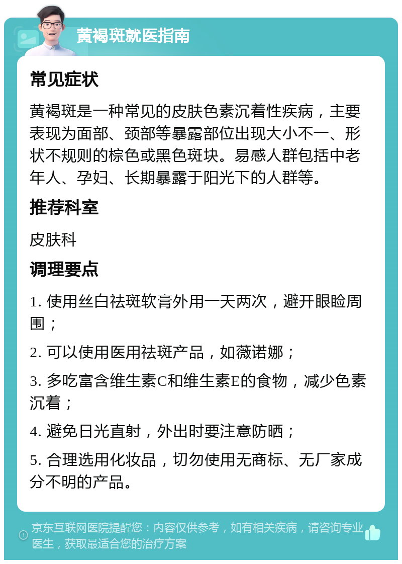 黄褐斑就医指南 常见症状 黄褐斑是一种常见的皮肤色素沉着性疾病，主要表现为面部、颈部等暴露部位出现大小不一、形状不规则的棕色或黑色斑块。易感人群包括中老年人、孕妇、长期暴露于阳光下的人群等。 推荐科室 皮肤科 调理要点 1. 使用丝白祛斑软膏外用一天两次，避开眼睑周围； 2. 可以使用医用祛斑产品，如薇诺娜； 3. 多吃富含维生素C和维生素E的食物，减少色素沉着； 4. 避免日光直射，外出时要注意防晒； 5. 合理选用化妆品，切勿使用无商标、无厂家成分不明的产品。