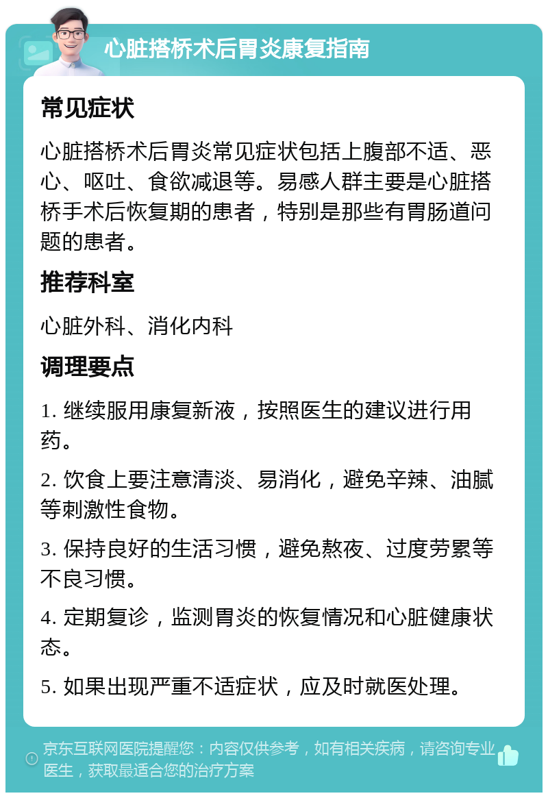 心脏搭桥术后胃炎康复指南 常见症状 心脏搭桥术后胃炎常见症状包括上腹部不适、恶心、呕吐、食欲减退等。易感人群主要是心脏搭桥手术后恢复期的患者，特别是那些有胃肠道问题的患者。 推荐科室 心脏外科、消化内科 调理要点 1. 继续服用康复新液，按照医生的建议进行用药。 2. 饮食上要注意清淡、易消化，避免辛辣、油腻等刺激性食物。 3. 保持良好的生活习惯，避免熬夜、过度劳累等不良习惯。 4. 定期复诊，监测胃炎的恢复情况和心脏健康状态。 5. 如果出现严重不适症状，应及时就医处理。