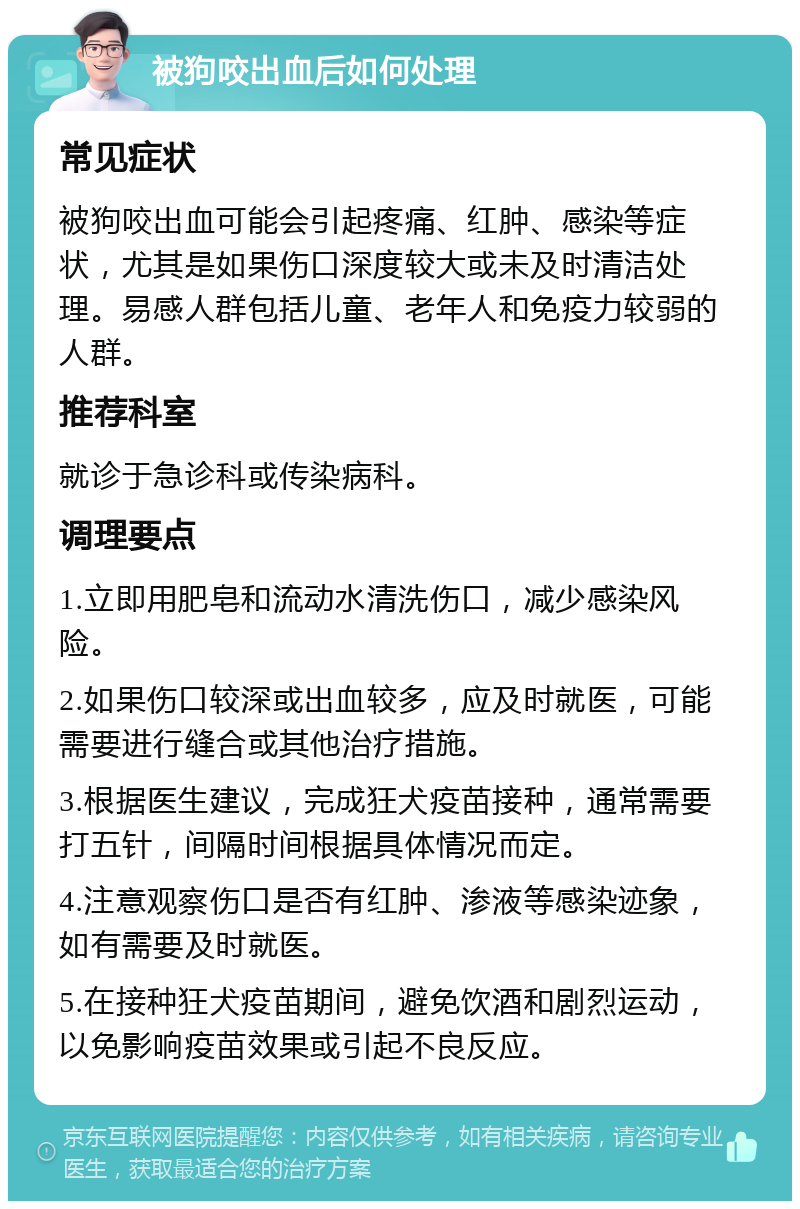 被狗咬出血后如何处理 常见症状 被狗咬出血可能会引起疼痛、红肿、感染等症状，尤其是如果伤口深度较大或未及时清洁处理。易感人群包括儿童、老年人和免疫力较弱的人群。 推荐科室 就诊于急诊科或传染病科。 调理要点 1.立即用肥皂和流动水清洗伤口，减少感染风险。 2.如果伤口较深或出血较多，应及时就医，可能需要进行缝合或其他治疗措施。 3.根据医生建议，完成狂犬疫苗接种，通常需要打五针，间隔时间根据具体情况而定。 4.注意观察伤口是否有红肿、渗液等感染迹象，如有需要及时就医。 5.在接种狂犬疫苗期间，避免饮酒和剧烈运动，以免影响疫苗效果或引起不良反应。