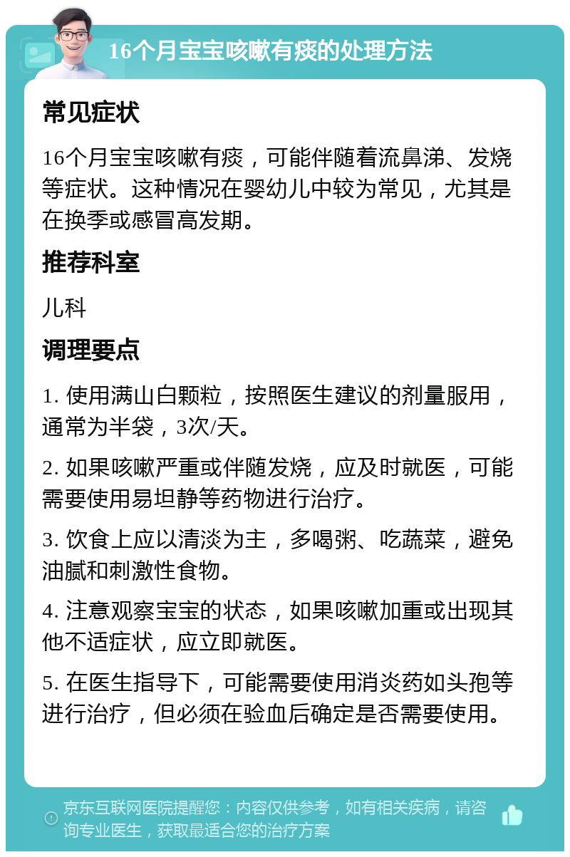 16个月宝宝咳嗽有痰的处理方法 常见症状 16个月宝宝咳嗽有痰，可能伴随着流鼻涕、发烧等症状。这种情况在婴幼儿中较为常见，尤其是在换季或感冒高发期。 推荐科室 儿科 调理要点 1. 使用满山白颗粒，按照医生建议的剂量服用，通常为半袋，3次/天。 2. 如果咳嗽严重或伴随发烧，应及时就医，可能需要使用易坦静等药物进行治疗。 3. 饮食上应以清淡为主，多喝粥、吃蔬菜，避免油腻和刺激性食物。 4. 注意观察宝宝的状态，如果咳嗽加重或出现其他不适症状，应立即就医。 5. 在医生指导下，可能需要使用消炎药如头孢等进行治疗，但必须在验血后确定是否需要使用。