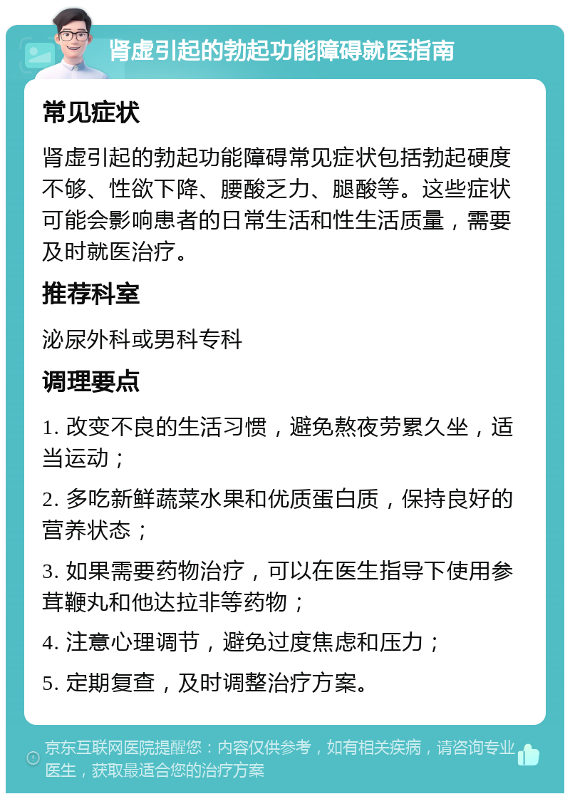 肾虚引起的勃起功能障碍就医指南 常见症状 肾虚引起的勃起功能障碍常见症状包括勃起硬度不够、性欲下降、腰酸乏力、腿酸等。这些症状可能会影响患者的日常生活和性生活质量，需要及时就医治疗。 推荐科室 泌尿外科或男科专科 调理要点 1. 改变不良的生活习惯，避免熬夜劳累久坐，适当运动； 2. 多吃新鲜蔬菜水果和优质蛋白质，保持良好的营养状态； 3. 如果需要药物治疗，可以在医生指导下使用参茸鞭丸和他达拉非等药物； 4. 注意心理调节，避免过度焦虑和压力； 5. 定期复查，及时调整治疗方案。