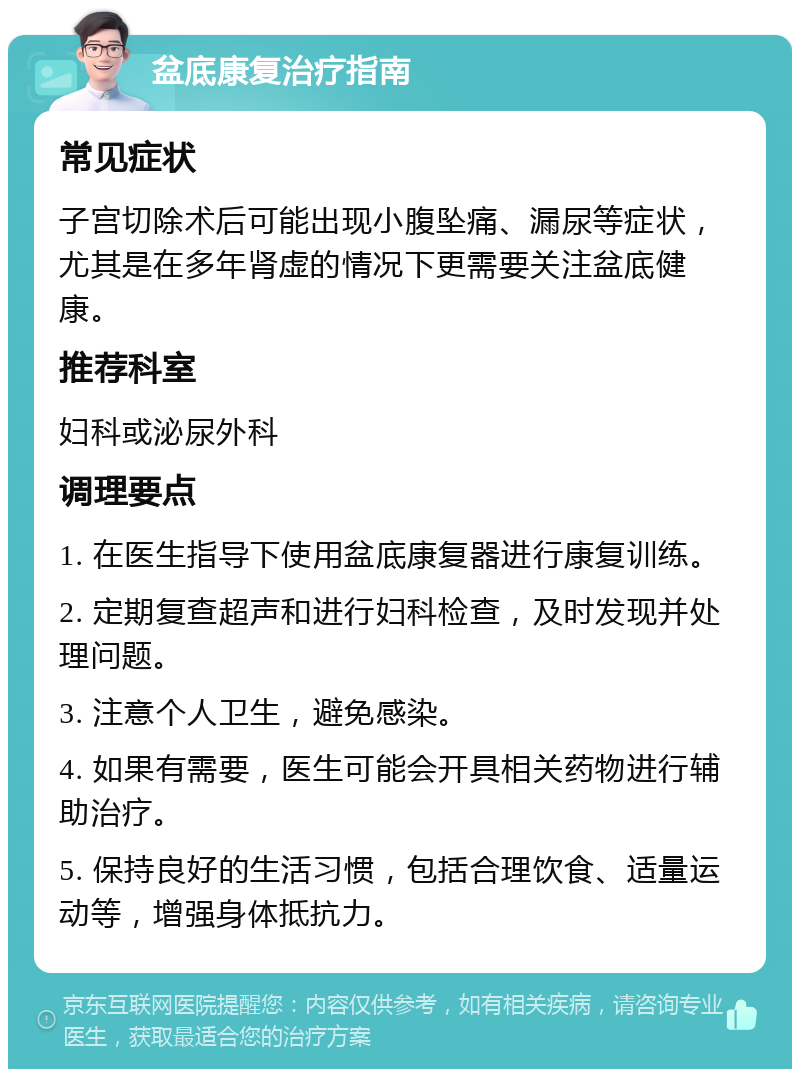 盆底康复治疗指南 常见症状 子宫切除术后可能出现小腹坠痛、漏尿等症状，尤其是在多年肾虚的情况下更需要关注盆底健康。 推荐科室 妇科或泌尿外科 调理要点 1. 在医生指导下使用盆底康复器进行康复训练。 2. 定期复查超声和进行妇科检查，及时发现并处理问题。 3. 注意个人卫生，避免感染。 4. 如果有需要，医生可能会开具相关药物进行辅助治疗。 5. 保持良好的生活习惯，包括合理饮食、适量运动等，增强身体抵抗力。