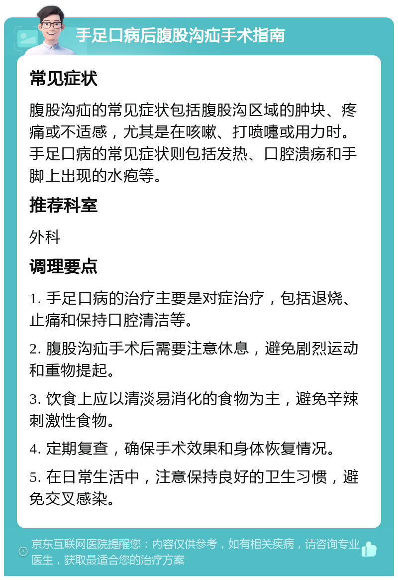 手足口病后腹股沟疝手术指南 常见症状 腹股沟疝的常见症状包括腹股沟区域的肿块、疼痛或不适感，尤其是在咳嗽、打喷嚏或用力时。手足口病的常见症状则包括发热、口腔溃疡和手脚上出现的水疱等。 推荐科室 外科 调理要点 1. 手足口病的治疗主要是对症治疗，包括退烧、止痛和保持口腔清洁等。 2. 腹股沟疝手术后需要注意休息，避免剧烈运动和重物提起。 3. 饮食上应以清淡易消化的食物为主，避免辛辣刺激性食物。 4. 定期复查，确保手术效果和身体恢复情况。 5. 在日常生活中，注意保持良好的卫生习惯，避免交叉感染。