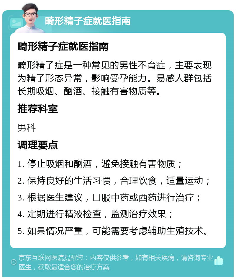 畸形精子症就医指南 畸形精子症就医指南 畸形精子症是一种常见的男性不育症，主要表现为精子形态异常，影响受孕能力。易感人群包括长期吸烟、酗酒、接触有害物质等。 推荐科室 男科 调理要点 1. 停止吸烟和酗酒，避免接触有害物质； 2. 保持良好的生活习惯，合理饮食，适量运动； 3. 根据医生建议，口服中药或西药进行治疗； 4. 定期进行精液检查，监测治疗效果； 5. 如果情况严重，可能需要考虑辅助生殖技术。