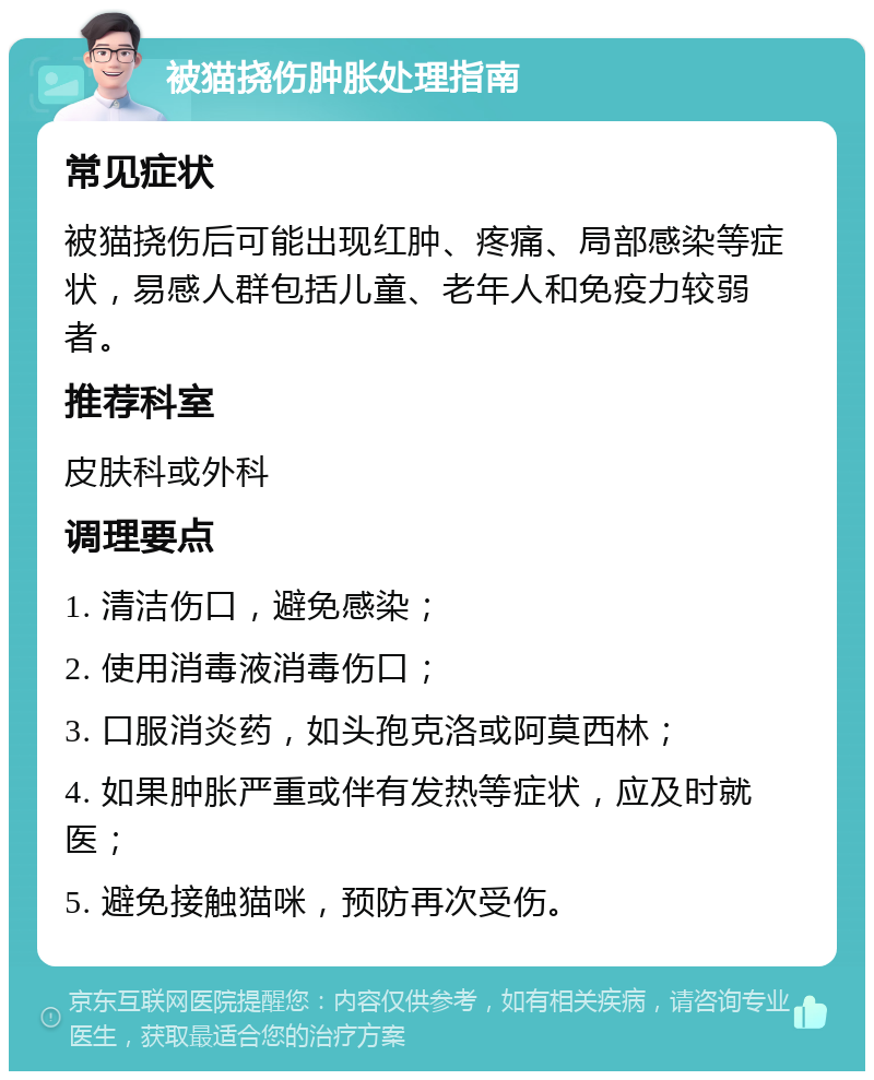 被猫挠伤肿胀处理指南 常见症状 被猫挠伤后可能出现红肿、疼痛、局部感染等症状，易感人群包括儿童、老年人和免疫力较弱者。 推荐科室 皮肤科或外科 调理要点 1. 清洁伤口，避免感染； 2. 使用消毒液消毒伤口； 3. 口服消炎药，如头孢克洛或阿莫西林； 4. 如果肿胀严重或伴有发热等症状，应及时就医； 5. 避免接触猫咪，预防再次受伤。