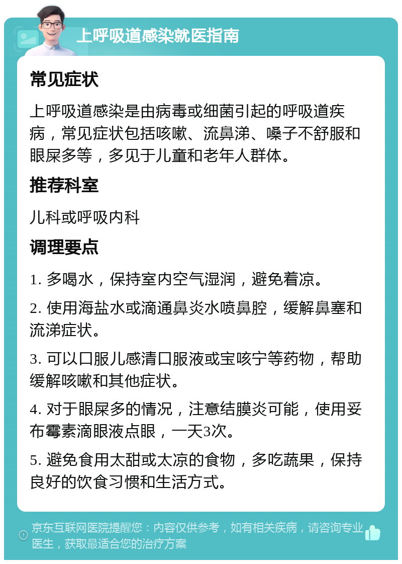 上呼吸道感染就医指南 常见症状 上呼吸道感染是由病毒或细菌引起的呼吸道疾病，常见症状包括咳嗽、流鼻涕、嗓子不舒服和眼屎多等，多见于儿童和老年人群体。 推荐科室 儿科或呼吸内科 调理要点 1. 多喝水，保持室内空气湿润，避免着凉。 2. 使用海盐水或滴通鼻炎水喷鼻腔，缓解鼻塞和流涕症状。 3. 可以口服儿感清口服液或宝咳宁等药物，帮助缓解咳嗽和其他症状。 4. 对于眼屎多的情况，注意结膜炎可能，使用妥布霉素滴眼液点眼，一天3次。 5. 避免食用太甜或太凉的食物，多吃蔬果，保持良好的饮食习惯和生活方式。