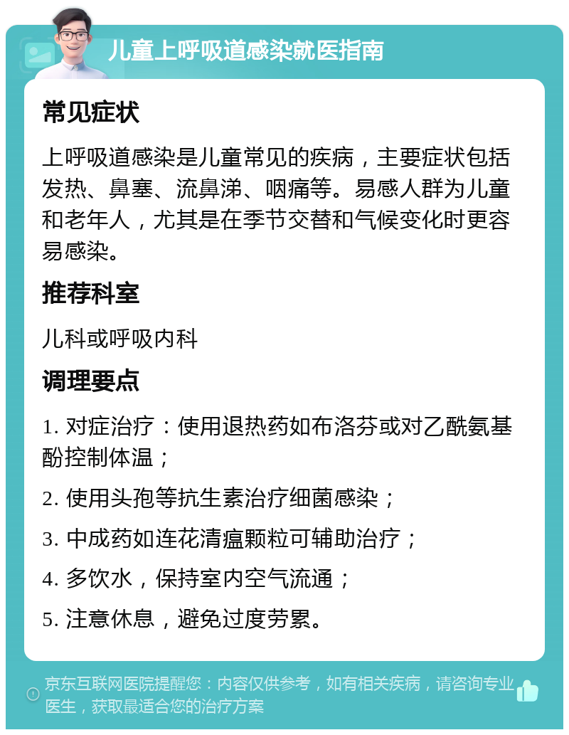 儿童上呼吸道感染就医指南 常见症状 上呼吸道感染是儿童常见的疾病，主要症状包括发热、鼻塞、流鼻涕、咽痛等。易感人群为儿童和老年人，尤其是在季节交替和气候变化时更容易感染。 推荐科室 儿科或呼吸内科 调理要点 1. 对症治疗：使用退热药如布洛芬或对乙酰氨基酚控制体温； 2. 使用头孢等抗生素治疗细菌感染； 3. 中成药如连花清瘟颗粒可辅助治疗； 4. 多饮水，保持室内空气流通； 5. 注意休息，避免过度劳累。