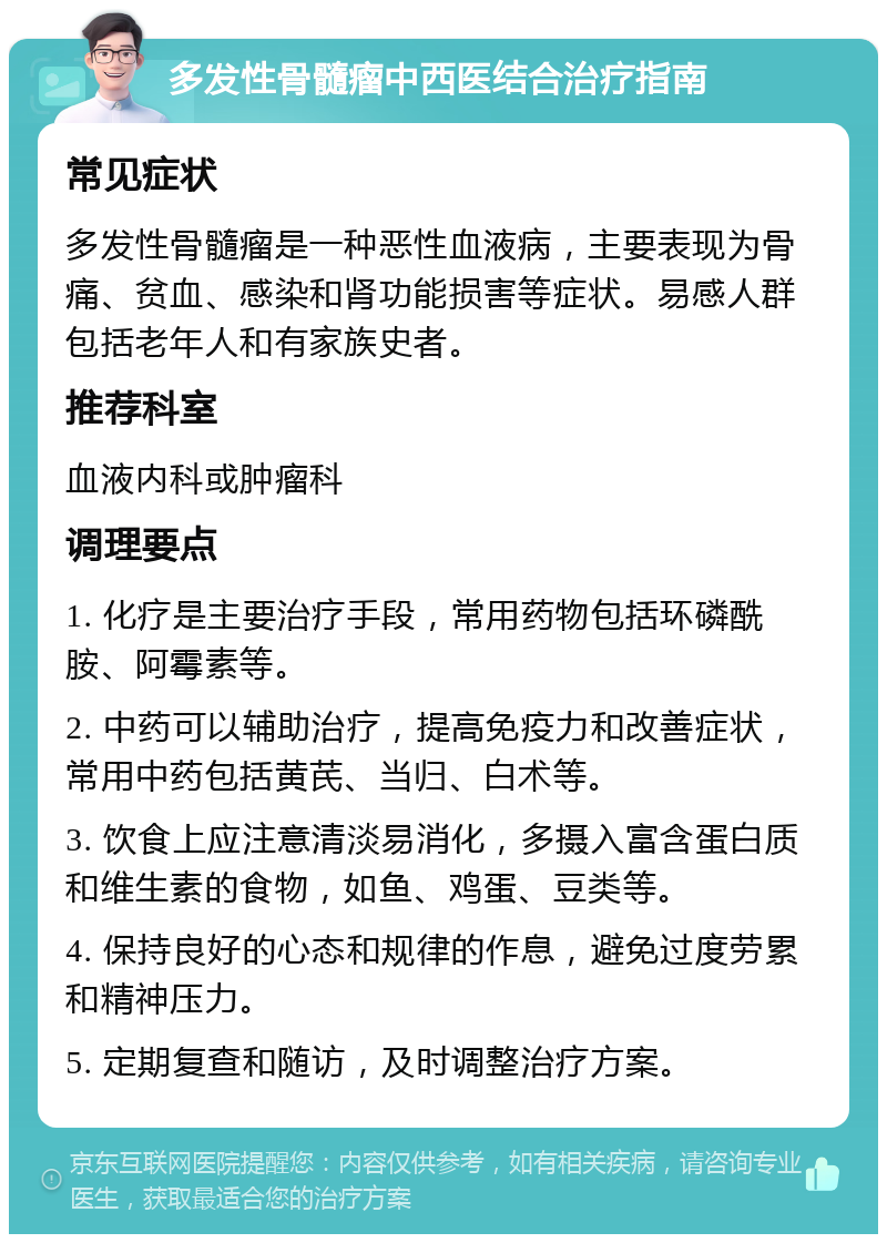 多发性骨髓瘤中西医结合治疗指南 常见症状 多发性骨髓瘤是一种恶性血液病，主要表现为骨痛、贫血、感染和肾功能损害等症状。易感人群包括老年人和有家族史者。 推荐科室 血液内科或肿瘤科 调理要点 1. 化疗是主要治疗手段，常用药物包括环磷酰胺、阿霉素等。 2. 中药可以辅助治疗，提高免疫力和改善症状，常用中药包括黄芪、当归、白术等。 3. 饮食上应注意清淡易消化，多摄入富含蛋白质和维生素的食物，如鱼、鸡蛋、豆类等。 4. 保持良好的心态和规律的作息，避免过度劳累和精神压力。 5. 定期复查和随访，及时调整治疗方案。