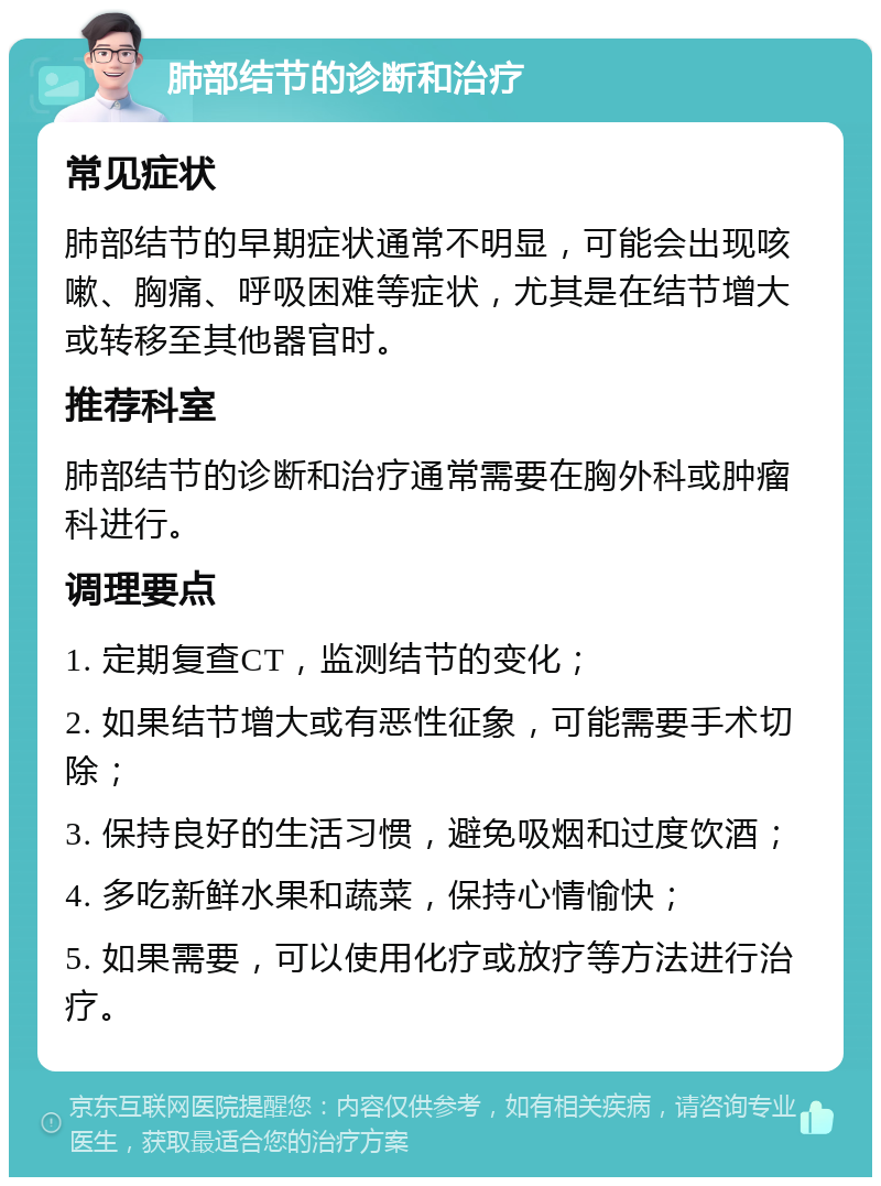 肺部结节的诊断和治疗 常见症状 肺部结节的早期症状通常不明显，可能会出现咳嗽、胸痛、呼吸困难等症状，尤其是在结节增大或转移至其他器官时。 推荐科室 肺部结节的诊断和治疗通常需要在胸外科或肿瘤科进行。 调理要点 1. 定期复查CT，监测结节的变化； 2. 如果结节增大或有恶性征象，可能需要手术切除； 3. 保持良好的生活习惯，避免吸烟和过度饮酒； 4. 多吃新鲜水果和蔬菜，保持心情愉快； 5. 如果需要，可以使用化疗或放疗等方法进行治疗。