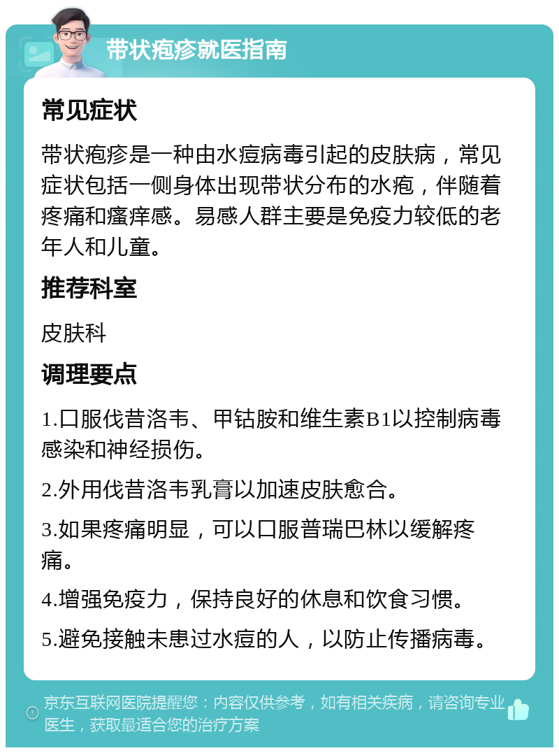 带状疱疹就医指南 常见症状 带状疱疹是一种由水痘病毒引起的皮肤病，常见症状包括一侧身体出现带状分布的水疱，伴随着疼痛和瘙痒感。易感人群主要是免疫力较低的老年人和儿童。 推荐科室 皮肤科 调理要点 1.口服伐昔洛韦、甲钴胺和维生素B1以控制病毒感染和神经损伤。 2.外用伐昔洛韦乳膏以加速皮肤愈合。 3.如果疼痛明显，可以口服普瑞巴林以缓解疼痛。 4.增强免疫力，保持良好的休息和饮食习惯。 5.避免接触未患过水痘的人，以防止传播病毒。