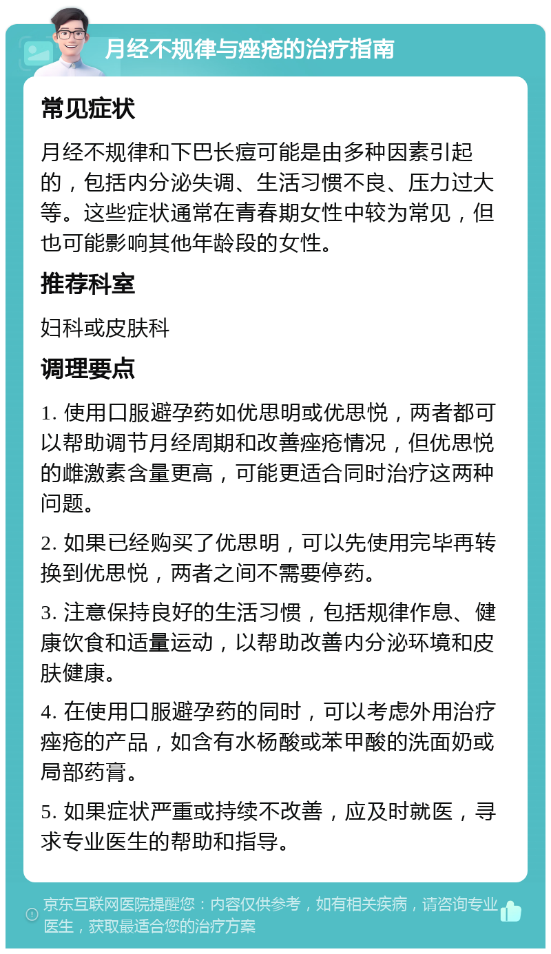 月经不规律与痤疮的治疗指南 常见症状 月经不规律和下巴长痘可能是由多种因素引起的，包括内分泌失调、生活习惯不良、压力过大等。这些症状通常在青春期女性中较为常见，但也可能影响其他年龄段的女性。 推荐科室 妇科或皮肤科 调理要点 1. 使用口服避孕药如优思明或优思悦，两者都可以帮助调节月经周期和改善痤疮情况，但优思悦的雌激素含量更高，可能更适合同时治疗这两种问题。 2. 如果已经购买了优思明，可以先使用完毕再转换到优思悦，两者之间不需要停药。 3. 注意保持良好的生活习惯，包括规律作息、健康饮食和适量运动，以帮助改善内分泌环境和皮肤健康。 4. 在使用口服避孕药的同时，可以考虑外用治疗痤疮的产品，如含有水杨酸或苯甲酸的洗面奶或局部药膏。 5. 如果症状严重或持续不改善，应及时就医，寻求专业医生的帮助和指导。