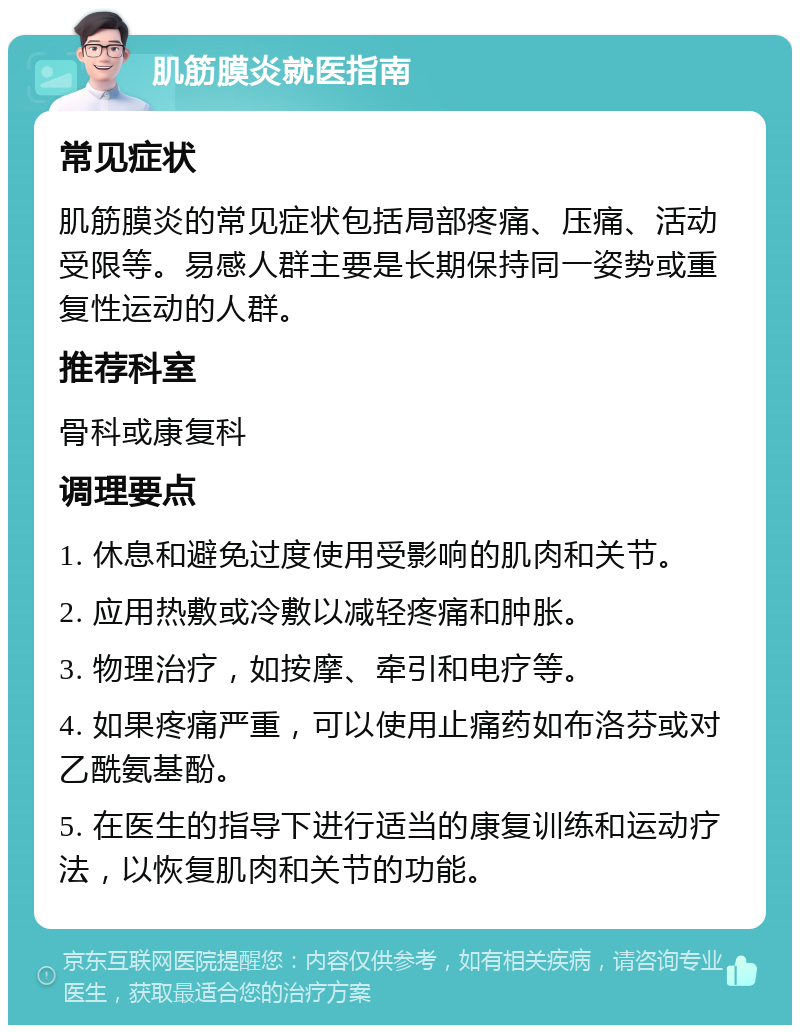 肌筋膜炎就医指南 常见症状 肌筋膜炎的常见症状包括局部疼痛、压痛、活动受限等。易感人群主要是长期保持同一姿势或重复性运动的人群。 推荐科室 骨科或康复科 调理要点 1. 休息和避免过度使用受影响的肌肉和关节。 2. 应用热敷或冷敷以减轻疼痛和肿胀。 3. 物理治疗，如按摩、牵引和电疗等。 4. 如果疼痛严重，可以使用止痛药如布洛芬或对乙酰氨基酚。 5. 在医生的指导下进行适当的康复训练和运动疗法，以恢复肌肉和关节的功能。