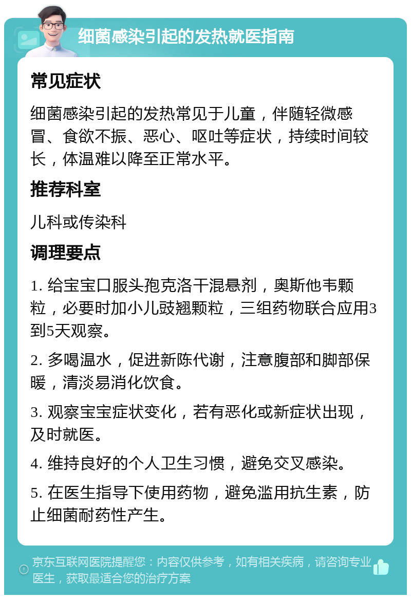 细菌感染引起的发热就医指南 常见症状 细菌感染引起的发热常见于儿童，伴随轻微感冒、食欲不振、恶心、呕吐等症状，持续时间较长，体温难以降至正常水平。 推荐科室 儿科或传染科 调理要点 1. 给宝宝口服头孢克洛干混悬剂，奥斯他韦颗粒，必要时加小儿豉翘颗粒，三组药物联合应用3到5天观察。 2. 多喝温水，促进新陈代谢，注意腹部和脚部保暖，清淡易消化饮食。 3. 观察宝宝症状变化，若有恶化或新症状出现，及时就医。 4. 维持良好的个人卫生习惯，避免交叉感染。 5. 在医生指导下使用药物，避免滥用抗生素，防止细菌耐药性产生。