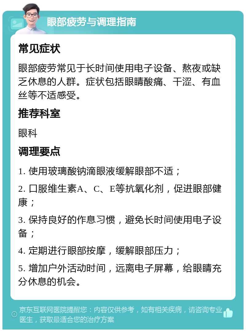 眼部疲劳与调理指南 常见症状 眼部疲劳常见于长时间使用电子设备、熬夜或缺乏休息的人群。症状包括眼睛酸痛、干涩、有血丝等不适感受。 推荐科室 眼科 调理要点 1. 使用玻璃酸钠滴眼液缓解眼部不适； 2. 口服维生素A、C、E等抗氧化剂，促进眼部健康； 3. 保持良好的作息习惯，避免长时间使用电子设备； 4. 定期进行眼部按摩，缓解眼部压力； 5. 增加户外活动时间，远离电子屏幕，给眼睛充分休息的机会。