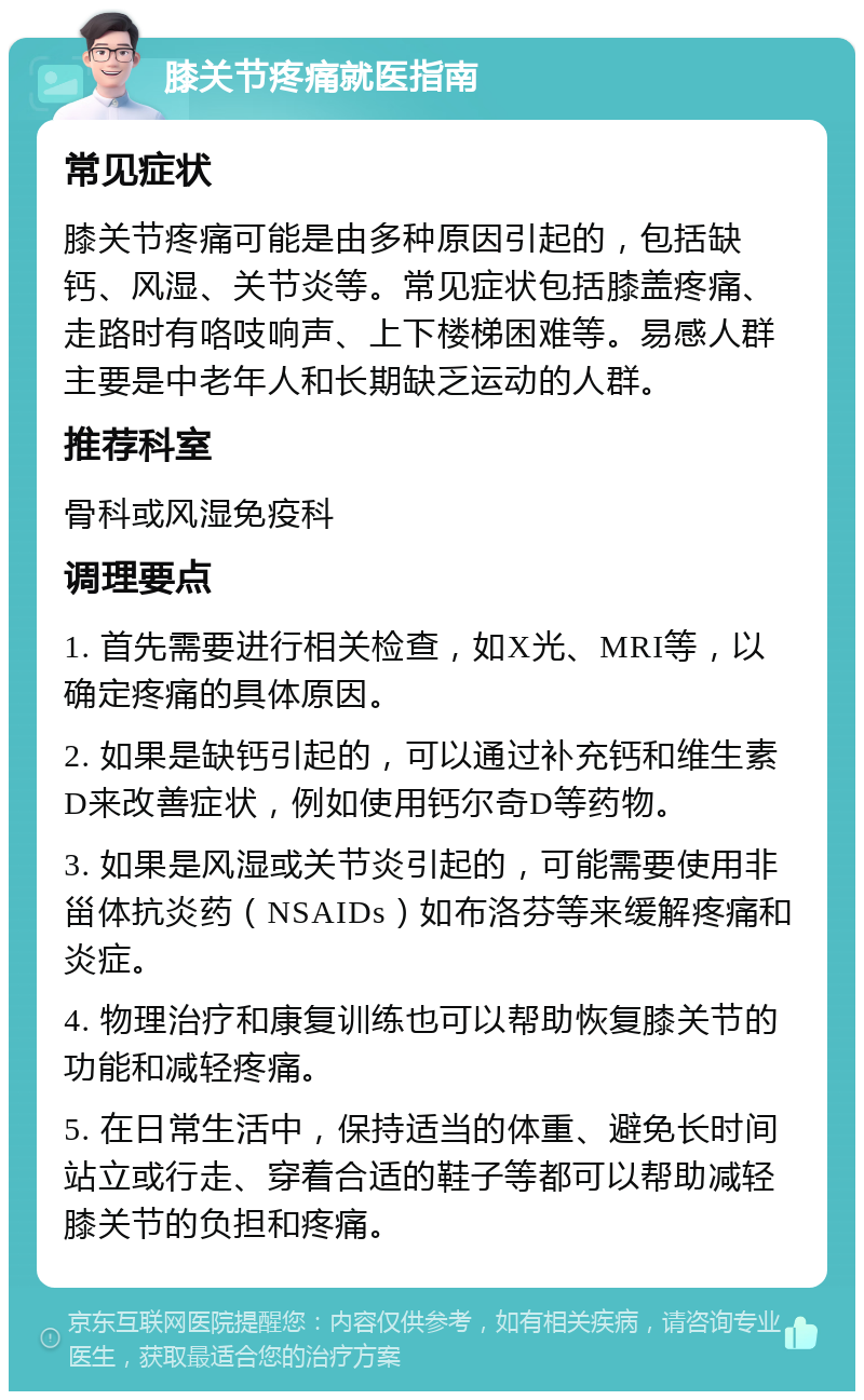 膝关节疼痛就医指南 常见症状 膝关节疼痛可能是由多种原因引起的，包括缺钙、风湿、关节炎等。常见症状包括膝盖疼痛、走路时有咯吱响声、上下楼梯困难等。易感人群主要是中老年人和长期缺乏运动的人群。 推荐科室 骨科或风湿免疫科 调理要点 1. 首先需要进行相关检查，如X光、MRI等，以确定疼痛的具体原因。 2. 如果是缺钙引起的，可以通过补充钙和维生素D来改善症状，例如使用钙尔奇D等药物。 3. 如果是风湿或关节炎引起的，可能需要使用非甾体抗炎药（NSAIDs）如布洛芬等来缓解疼痛和炎症。 4. 物理治疗和康复训练也可以帮助恢复膝关节的功能和减轻疼痛。 5. 在日常生活中，保持适当的体重、避免长时间站立或行走、穿着合适的鞋子等都可以帮助减轻膝关节的负担和疼痛。