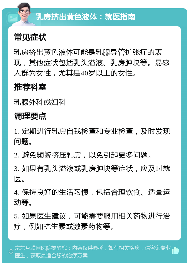 乳房挤出黄色液体：就医指南 常见症状 乳房挤出黄色液体可能是乳腺导管扩张症的表现，其他症状包括乳头溢液、乳房肿块等。易感人群为女性，尤其是40岁以上的女性。 推荐科室 乳腺外科或妇科 调理要点 1. 定期进行乳房自我检查和专业检查，及时发现问题。 2. 避免频繁挤压乳房，以免引起更多问题。 3. 如果有乳头溢液或乳房肿块等症状，应及时就医。 4. 保持良好的生活习惯，包括合理饮食、适量运动等。 5. 如果医生建议，可能需要服用相关药物进行治疗，例如抗生素或激素药物等。