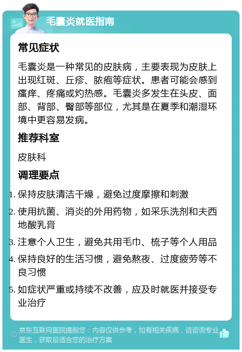 毛囊炎就医指南 常见症状 毛囊炎是一种常见的皮肤病，主要表现为皮肤上出现红斑、丘疹、脓疱等症状。患者可能会感到瘙痒、疼痛或灼热感。毛囊炎多发生在头皮、面部、背部、臀部等部位，尤其是在夏季和潮湿环境中更容易发病。 推荐科室 皮肤科 调理要点 保持皮肤清洁干燥，避免过度摩擦和刺激 使用抗菌、消炎的外用药物，如采乐洗剂和夫西地酸乳膏 注意个人卫生，避免共用毛巾、梳子等个人用品 保持良好的生活习惯，避免熬夜、过度疲劳等不良习惯 如症状严重或持续不改善，应及时就医并接受专业治疗