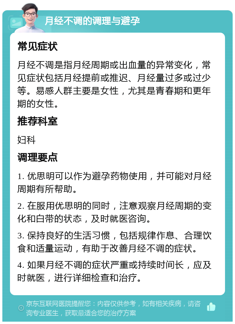 月经不调的调理与避孕 常见症状 月经不调是指月经周期或出血量的异常变化，常见症状包括月经提前或推迟、月经量过多或过少等。易感人群主要是女性，尤其是青春期和更年期的女性。 推荐科室 妇科 调理要点 1. 优思明可以作为避孕药物使用，并可能对月经周期有所帮助。 2. 在服用优思明的同时，注意观察月经周期的变化和白带的状态，及时就医咨询。 3. 保持良好的生活习惯，包括规律作息、合理饮食和适量运动，有助于改善月经不调的症状。 4. 如果月经不调的症状严重或持续时间长，应及时就医，进行详细检查和治疗。