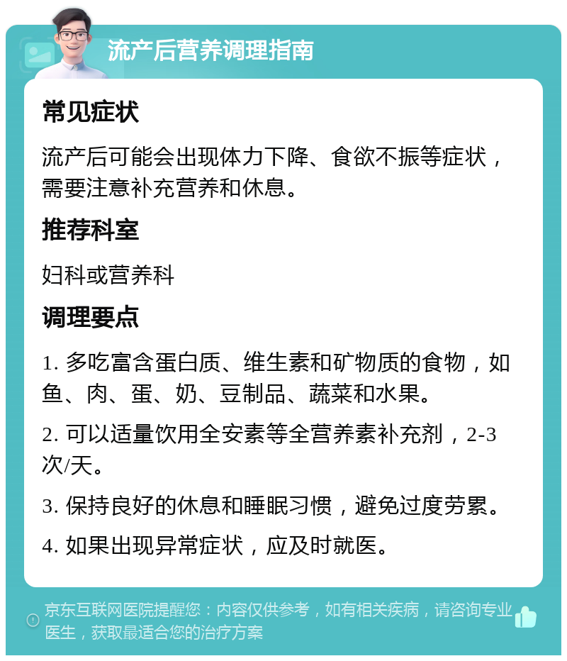 流产后营养调理指南 常见症状 流产后可能会出现体力下降、食欲不振等症状，需要注意补充营养和休息。 推荐科室 妇科或营养科 调理要点 1. 多吃富含蛋白质、维生素和矿物质的食物，如鱼、肉、蛋、奶、豆制品、蔬菜和水果。 2. 可以适量饮用全安素等全营养素补充剂，2-3次/天。 3. 保持良好的休息和睡眠习惯，避免过度劳累。 4. 如果出现异常症状，应及时就医。