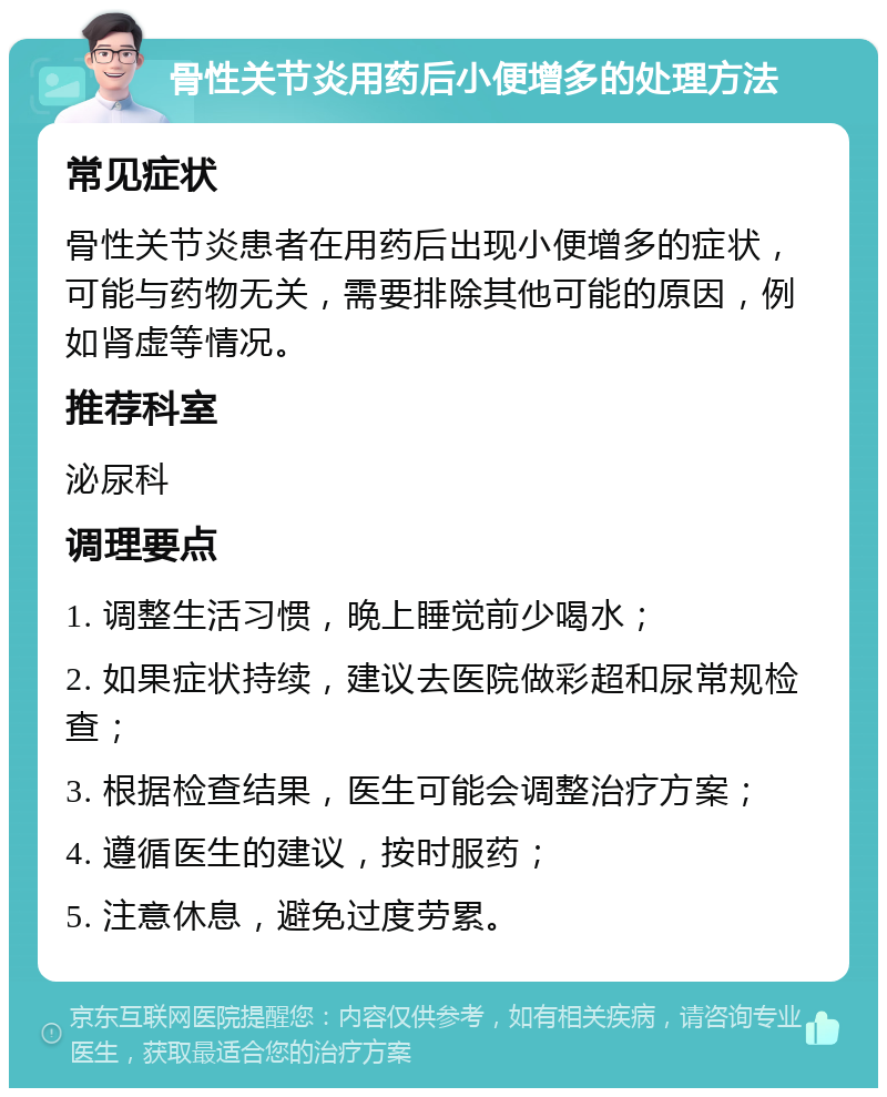 骨性关节炎用药后小便增多的处理方法 常见症状 骨性关节炎患者在用药后出现小便增多的症状，可能与药物无关，需要排除其他可能的原因，例如肾虚等情况。 推荐科室 泌尿科 调理要点 1. 调整生活习惯，晚上睡觉前少喝水； 2. 如果症状持续，建议去医院做彩超和尿常规检查； 3. 根据检查结果，医生可能会调整治疗方案； 4. 遵循医生的建议，按时服药； 5. 注意休息，避免过度劳累。