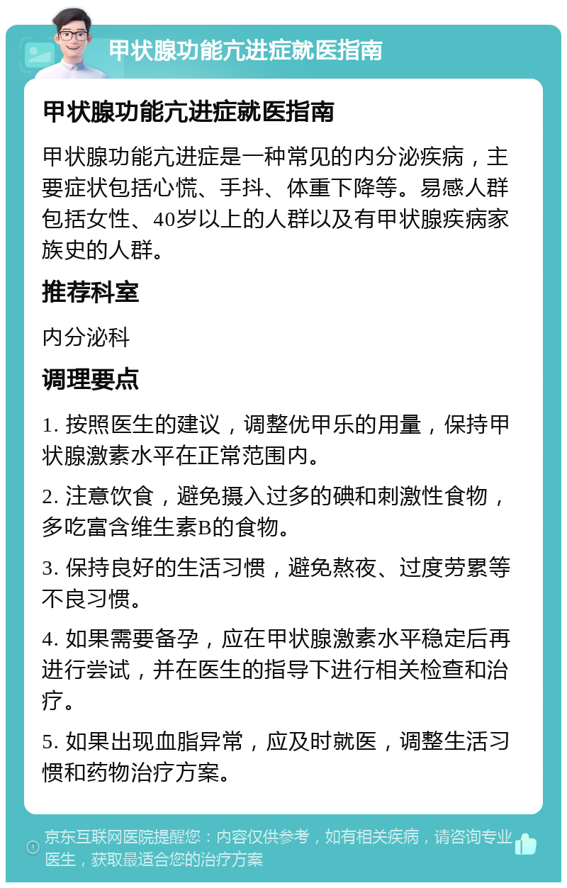 甲状腺功能亢进症就医指南 甲状腺功能亢进症就医指南 甲状腺功能亢进症是一种常见的内分泌疾病，主要症状包括心慌、手抖、体重下降等。易感人群包括女性、40岁以上的人群以及有甲状腺疾病家族史的人群。 推荐科室 内分泌科 调理要点 1. 按照医生的建议，调整优甲乐的用量，保持甲状腺激素水平在正常范围内。 2. 注意饮食，避免摄入过多的碘和刺激性食物，多吃富含维生素B的食物。 3. 保持良好的生活习惯，避免熬夜、过度劳累等不良习惯。 4. 如果需要备孕，应在甲状腺激素水平稳定后再进行尝试，并在医生的指导下进行相关检查和治疗。 5. 如果出现血脂异常，应及时就医，调整生活习惯和药物治疗方案。