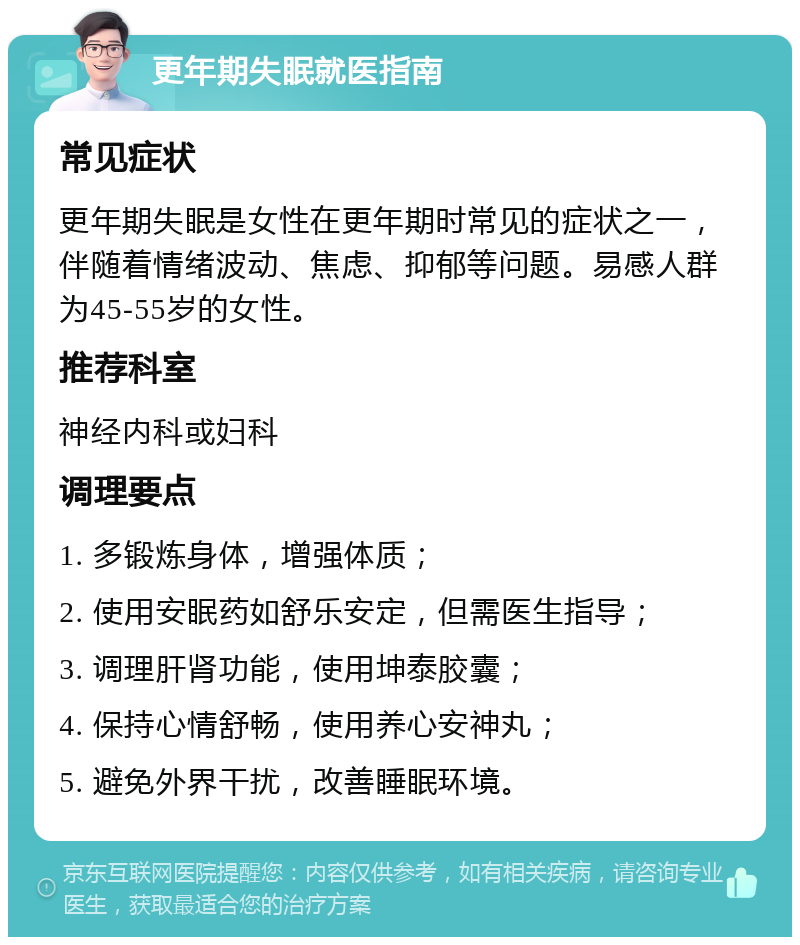 更年期失眠就医指南 常见症状 更年期失眠是女性在更年期时常见的症状之一，伴随着情绪波动、焦虑、抑郁等问题。易感人群为45-55岁的女性。 推荐科室 神经内科或妇科 调理要点 1. 多锻炼身体，增强体质； 2. 使用安眠药如舒乐安定，但需医生指导； 3. 调理肝肾功能，使用坤泰胶囊； 4. 保持心情舒畅，使用养心安神丸； 5. 避免外界干扰，改善睡眠环境。