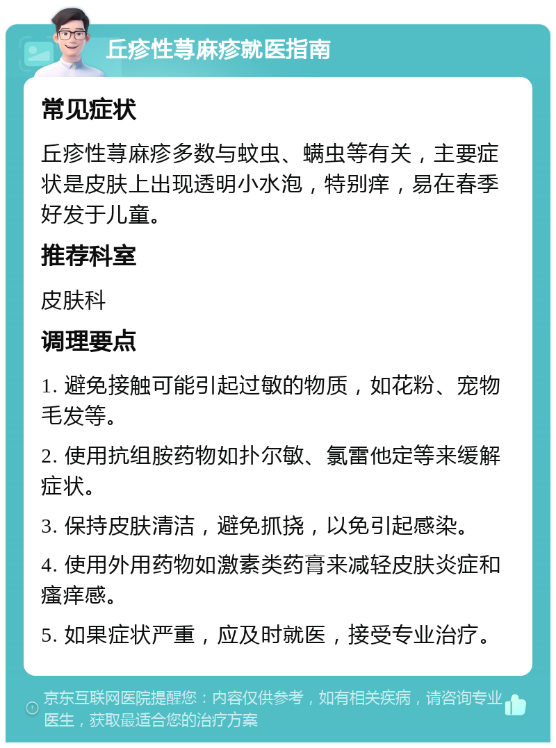 丘疹性荨麻疹就医指南 常见症状 丘疹性荨麻疹多数与蚊虫、螨虫等有关，主要症状是皮肤上出现透明小水泡，特别痒，易在春季好发于儿童。 推荐科室 皮肤科 调理要点 1. 避免接触可能引起过敏的物质，如花粉、宠物毛发等。 2. 使用抗组胺药物如扑尔敏、氯雷他定等来缓解症状。 3. 保持皮肤清洁，避免抓挠，以免引起感染。 4. 使用外用药物如激素类药膏来减轻皮肤炎症和瘙痒感。 5. 如果症状严重，应及时就医，接受专业治疗。