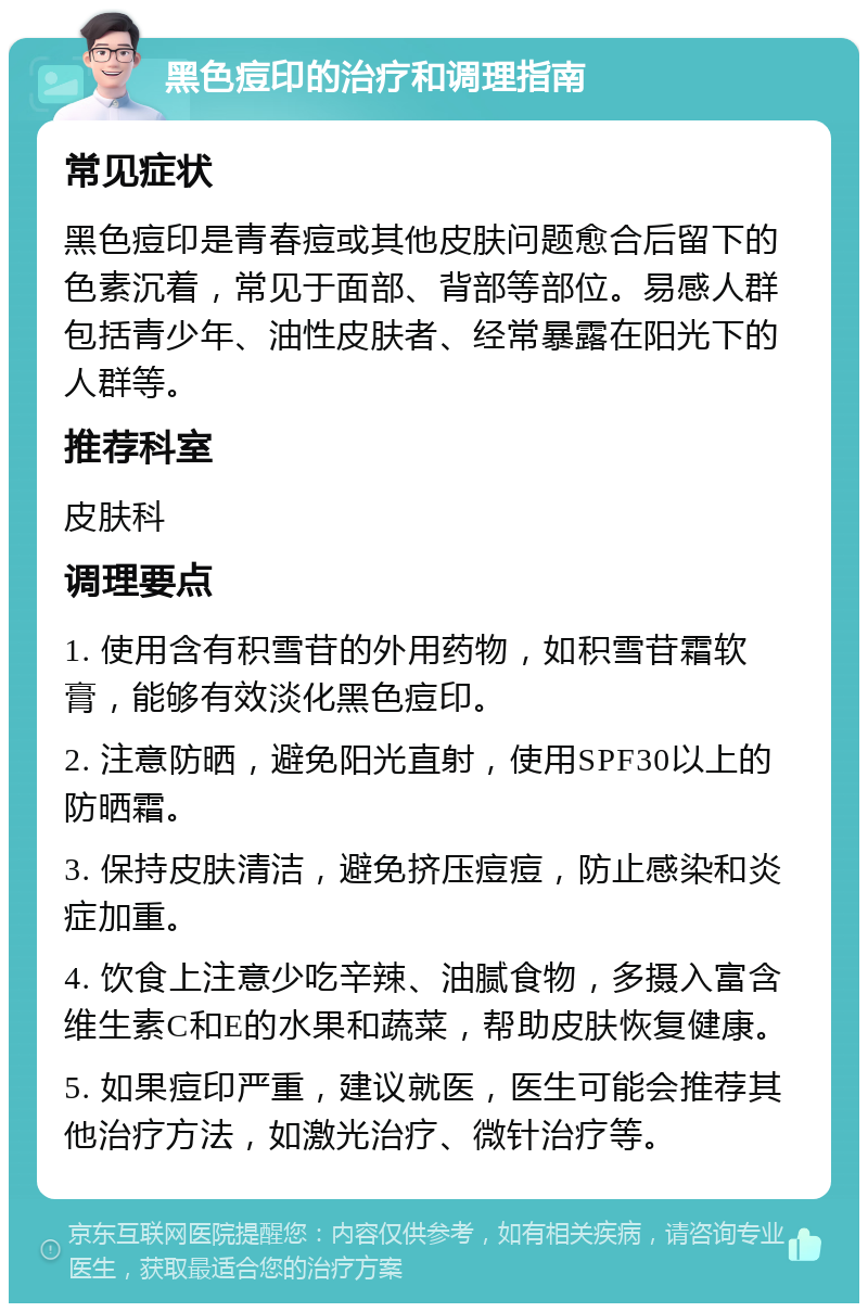 黑色痘印的治疗和调理指南 常见症状 黑色痘印是青春痘或其他皮肤问题愈合后留下的色素沉着，常见于面部、背部等部位。易感人群包括青少年、油性皮肤者、经常暴露在阳光下的人群等。 推荐科室 皮肤科 调理要点 1. 使用含有积雪苷的外用药物，如积雪苷霜软膏，能够有效淡化黑色痘印。 2. 注意防晒，避免阳光直射，使用SPF30以上的防晒霜。 3. 保持皮肤清洁，避免挤压痘痘，防止感染和炎症加重。 4. 饮食上注意少吃辛辣、油腻食物，多摄入富含维生素C和E的水果和蔬菜，帮助皮肤恢复健康。 5. 如果痘印严重，建议就医，医生可能会推荐其他治疗方法，如激光治疗、微针治疗等。