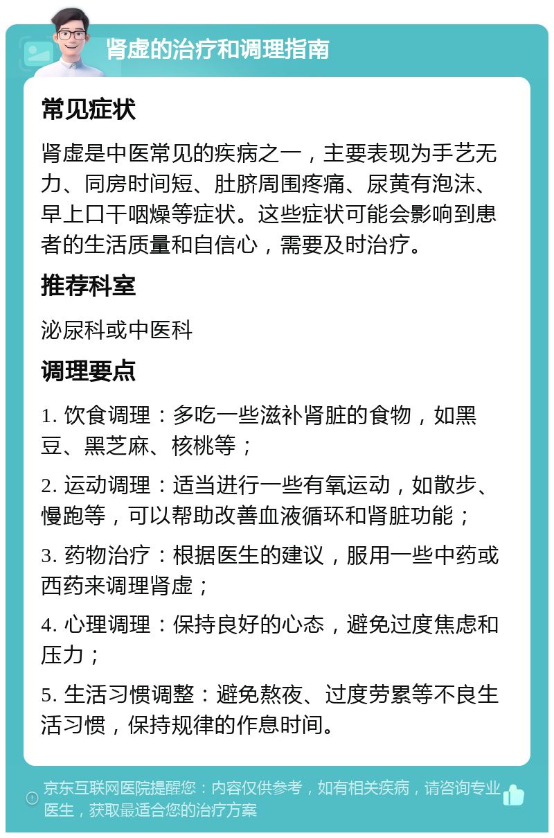 肾虚的治疗和调理指南 常见症状 肾虚是中医常见的疾病之一，主要表现为手艺无力、同房时间短、肚脐周围疼痛、尿黄有泡沫、早上口干咽燥等症状。这些症状可能会影响到患者的生活质量和自信心，需要及时治疗。 推荐科室 泌尿科或中医科 调理要点 1. 饮食调理：多吃一些滋补肾脏的食物，如黑豆、黑芝麻、核桃等； 2. 运动调理：适当进行一些有氧运动，如散步、慢跑等，可以帮助改善血液循环和肾脏功能； 3. 药物治疗：根据医生的建议，服用一些中药或西药来调理肾虚； 4. 心理调理：保持良好的心态，避免过度焦虑和压力； 5. 生活习惯调整：避免熬夜、过度劳累等不良生活习惯，保持规律的作息时间。