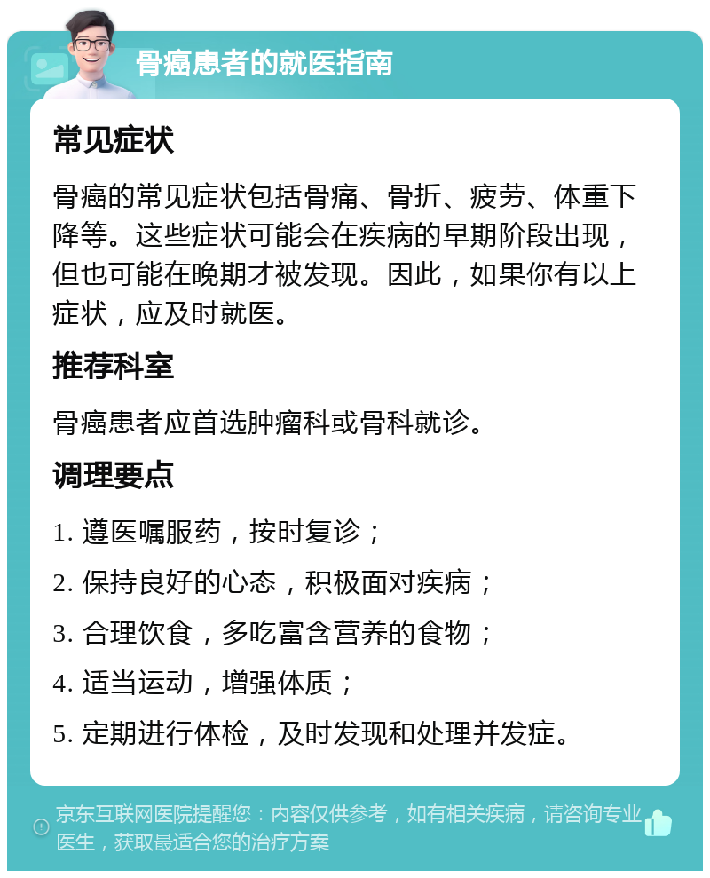 骨癌患者的就医指南 常见症状 骨癌的常见症状包括骨痛、骨折、疲劳、体重下降等。这些症状可能会在疾病的早期阶段出现，但也可能在晚期才被发现。因此，如果你有以上症状，应及时就医。 推荐科室 骨癌患者应首选肿瘤科或骨科就诊。 调理要点 1. 遵医嘱服药，按时复诊； 2. 保持良好的心态，积极面对疾病； 3. 合理饮食，多吃富含营养的食物； 4. 适当运动，增强体质； 5. 定期进行体检，及时发现和处理并发症。