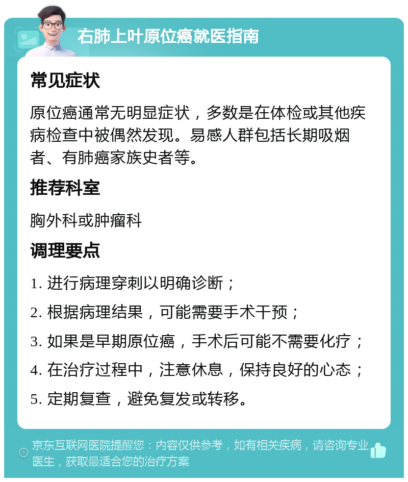 右肺上叶原位癌就医指南 常见症状 原位癌通常无明显症状，多数是在体检或其他疾病检查中被偶然发现。易感人群包括长期吸烟者、有肺癌家族史者等。 推荐科室 胸外科或肿瘤科 调理要点 1. 进行病理穿刺以明确诊断； 2. 根据病理结果，可能需要手术干预； 3. 如果是早期原位癌，手术后可能不需要化疗； 4. 在治疗过程中，注意休息，保持良好的心态； 5. 定期复查，避免复发或转移。